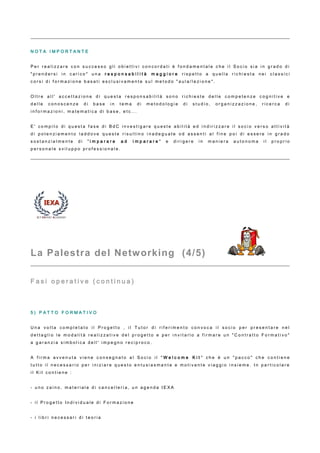 N O T A I M P O R T A N T E
P e r r e a l i z z a r e c o n s u c c e s s o g l i o b i e t t i v i c o n c o r d a t i è f o n d a m e n t a l e c h e i l S o c i o s i a i n g r a d o d i
" p r e n d e r s i i n c a r i c o " u n a r e s p o n s a b i l i t à m a g g i o r e r i s p e t t o a q u e l l a r i c h i e s t a n e i c l a s s i c i
c o r s i d i f o r m a z i o n e b a s a t i e s c l u s i v a m e n t e s u l m e t o d o " a u l a / l e z i o n e " .
O l t r e a l l ' a c c e t t a z i o n e d i q u e s t a r e s p o n s a b i l i t à s o n o r i c h i e s t e d e l l e c o m p e t e n z e c o g n i t i v e e
d e l l e c o n o s c e n z e d i b a s e i n t e m a d i m e t o d o l o g i e d i s t u d i o , o r g a n i z z a z i o n e , r i c e r c a d i
i n f o r m a z i o n i , m a t e m a t i c a d i b a s e , e t c . . .
E ' c o m p i t o d i q u e s t a f a s e d i B d C i n v e s t i g a r e q u e s t e a b i l i t à e d i n d i r i z z a r e i l s o c i o v e r s o a t t i v i t à
d i p o t e n z i a m e n t o l a d d o v e q u e s t e r i s u l t i n o i n a d e g u a t e o d a s s e n t i a l f i n e p o i d i e s s e r e i n g r a d o
s o s t a n z i a l m e n t e d i " i m p a r a r e a d i m p a r a r e " e d i r i g e r e i n m a n i e r a a u t o n o m a i l p r o p r i o
p e r s o n a l e s v i l u p p o p r o f e s s i o n a l e .
La Palestra del Networking (4/5)
F a s i o p e r a t i v e ( c o n t i n u a )
5 ) P A T T O F O R M A T I V O
U n a v o l t a c o m p l e t a t o i l P r o g e t t o , i l T u t o r d i r i f e r i m e n t o c o n v o c a i l s o c i o p e r p r e s e n t a r e n e l
d e t t a g l i o l e m o d a l i t à r e a l i z z a t i v e d e l p r o g e t t o e p e r i n v i t a r l o a f i r m a r e u n " C o n t r a t t o F o r m a t i v o "
a g a r a n z i a s i m b o l i c a d e l l ' i m p e g n o r e c i p r o c o .
A f i r m a a v v e n u t a v i e n e c o n s e g n a t o a l S o c i o i l " W e l c o m e K i t " c h e è u n " p a c c o " c h e c o n t i e n e
t u t t o i l n e c e s s a r i o p e r i n i z i a r e q u e s t o e n t u s i a s m a n t e e m o t i v a n t e v i a g g i o i n s i e m e . I n p a r t i c o l a r e
i l K i t c o n t i e n e :
- u n o z a i n o , m a t e r i a l e d i c a n c e l l e r i a , u n a g e n d a I E X A
- i l P r o g e t t o I n d i v i d u a l e d i F o r m a z i o n e
- i l i b r i n e c e s s a r i d i t e o r i a
 