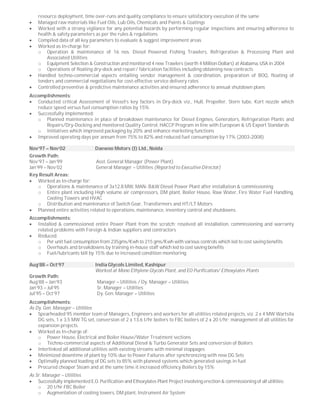 resource deployment, time over-runs and quality compliance to ensure satisfactory execution of the same
 Managed raw materials like Fuel Oils, Lub Oils, Chemicals and Paints & Coatings
 Worked with a strong vigilance for any potential hazards by performing regular inspections and ensuring adherence to
health & safety parameters as per the rules & regulations
 Compiled data of all key parameters to evaluate & suggest improvement areas
 Worked as In-charge for:
o Operation & maintenance of 16 nos. Diesel Powered Fishing Trawlers, Refrigeration & Processing Plant and
Associated Utilities
o Equipment Selection & Construction and monitored 4 new Trawlers (worth 4 Million Dollars) at Alabama, USA in 2004
o Operations of floating dry-dock and repair/ fabrication facilities including obtaining new contracts
 Handled techno-commercial aspects entailing vendor management & coordination, preparation of BOQ, floating of
tenders and commercial negotiations for cost-effective service delivery rates
 Controlled preventive & predictive maintenance activities and ensured adherence to annual shutdown plans
Accomplishments:
 Conducted critical Assessment of Vessel’s key factors in Dry-dock viz., Hull, Propeller, Stern tube, Kort nozzle which
reduce speed versus fuel consumption ratios by 15%
 Successfully implemented:
o Planned maintenance in place of breakdown maintenance for Diesel Engines, Generators, Refrigeration Plants and
Repairs/Dry-Docking and monitored Quality Control, HACCP Program in line with European & US Export Standards
o Initiatives which improved packaging by 20% and enhance marketing functions
 Improved operating days per annum from 75% to 82% and reduced fuel consumption by 17% (2003-2008)
Nov’97 – Nov’02 Daewoo Motors (I) Ltd., Noida
Growth Path:
Nov’97 – Jan’99 Asst. General Manager (Power Plant)
Jan’99 – Nov’02 General Manager – Utilities (Reported to Executive Director)
Key Result Areas:
 Worked as In-charge for:
o Operations & maintenance of 3x12.8 MW, MAN- B&W Diesel Power Plant after installation & commissioning
o Entire plant including High volume air compressors, DM plant, Boiler House, Raw Water, Fire Water Fuel Handling,
Cooling Towers and HVAC
o Distribution and maintenance of Switch Gear, Transformers and HT/LT Motors
 Planned entire activities related to operations, maintenance, inventory control and shutdowns
Accomplishments:
 Installed & commissioned entire Power Plant from the scratch; resolved all installation, commissioning and warranty
related problems with Foreign & Indian suppliers and contractors
 Reduced:
o Per unit fuel consumption from 235gms/Kwh to 215 gms/Kwh with various controls which led to cost saving benefits
o Overhauls and breakdowns by training in-house staff which led to cost saving benefits
o Fuel/lubricants bill by 15% due to increased condition monitoring
Aug’88 – Oct’97 India Glycols Limited, Kashipur
Worked at Mono Ethylene Glycols Plant, and EO Purification/ Ethoxylates Plants
Growth Path:
Aug’88 – Jan’93 Manager – Utilities / Dy. Manager – Utilities
Jan’93 – Jul’95 Sr. Manager – Utilities
Jul’95 – Oct’97 Dy. Gen. Manager – Utilities
Accomplishments:
As Dy. Gen. Manager – Utilities
 Spearheaded 95 member team of Managers, Engineers and workers for all utilities related projects, viz. 2 x 4 MW Wartsila
DG sets, 1 x 3.5 MW TG set, conversion of 2 x 13.6 t/hr boilers to FBC boilers of 2 x 20 t/hr; management of all utilities for
expansion projects
 Worked as In-charge of:
o Power House, Electrical and Boiler House/Water Treatment sections
o Techno-commercial aspects of Additional Diesel & Turbo Generator Sets and conversion of Boilers
 Interlinked all additional utilities with existing streams with minimal stoppages
 Minimized downtime of plant by 10% due to Power Failures after synchronizing with new DG Sets
 Optimally planned loading of DG sets to 85% with planned systems which generated savings in fuel
 Procured cheaper Steam and at the same time it increased efficiency Boilers by 15%
As Sr. Manager – Utilities
 Successfully implemented E.O. Purification and Ethoxylates Plant Project involving erection & commissioning of all utilities:
o 20 t/hr FBC Boiler
o Augmentation of cooling towers, DM plant, Instrument Air System
 