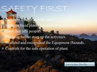 SAFETY FIRST
 Different kind of mobile plant..
 Static or fixed plant / equipment machinery..
 Plant that lifts people..
 Planning before start up the activities..
 Realized and recognized the Equipment Hazards..
 Controls for the safe operation of plant.
Prepared by; Jayson Tobias Eliseo
 