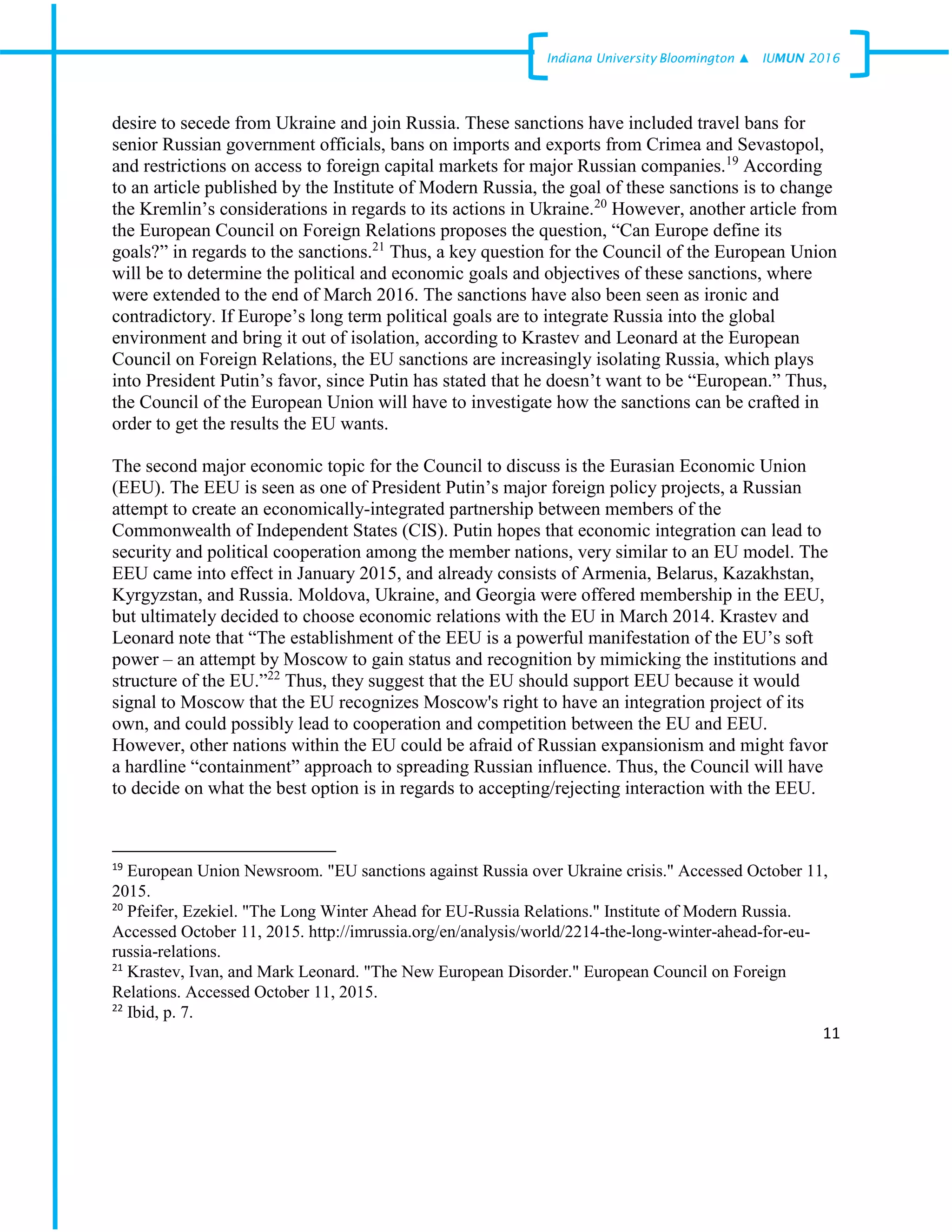 11
Indiana University –Bloomington ▲ IUMUN 2016
desire to secede from Ukraine and join Russia. These sanctions have included travel bans for
senior Russian government officials, bans on imports and exports from Crimea and Sevastopol,
and restrictions on access to foreign capital markets for major Russian companies.19
According
to an article published by the Institute of Modern Russia, the goal of these sanctions is to change
the Kremlin’s considerations in regards to its actions in Ukraine.20
However, another article from
the European Council on Foreign Relations proposes the question, “Can Europe define its
goals?” in regards to the sanctions.21
Thus, a key question for the Council of the European Union
will be to determine the political and economic goals and objectives of these sanctions, where
were extended to the end of March 2016. The sanctions have also been seen as ironic and
contradictory. If Europe’s long term political goals are to integrate Russia into the global
environment and bring it out of isolation, according to Krastev and Leonard at the European
Council on Foreign Relations, the EU sanctions are increasingly isolating Russia, which plays
into President Putin’s favor, since Putin has stated that he doesn’t want to be “European.” Thus,
the Council of the European Union will have to investigate how the sanctions can be crafted in
order to get the results the EU wants.
The second major economic topic for the Council to discuss is the Eurasian Economic Union
(EEU). The EEU is seen as one of President Putin’s major foreign policy projects, a Russian
attempt to create an economically-integrated partnership between members of the
Commonwealth of Independent States (CIS). Putin hopes that economic integration can lead to
security and political cooperation among the member nations, very similar to an EU model. The
EEU came into effect in January 2015, and already consists of Armenia, Belarus, Kazakhstan,
Kyrgyzstan, and Russia. Moldova, Ukraine, and Georgia were offered membership in the EEU,
but ultimately decided to choose economic relations with the EU in March 2014. Krastev and
Leonard note that “The establishment of the EEU is a powerful manifestation of the EU’s soft
power – an attempt by Moscow to gain status and recognition by mimicking the institutions and
structure of the EU.”22
Thus, they suggest that the EU should support EEU because it would
signal to Moscow that the EU recognizes Moscow's right to have an integration project of its
own, and could possibly lead to cooperation and competition between the EU and EEU.
However, other nations within the EU could be afraid of Russian expansionism and might favor
a hardline “containment” approach to spreading Russian influence. Thus, the Council will have
to decide on what the best option is in regards to accepting/rejecting interaction with the EEU.
19
European Union Newsroom. "EU sanctions against Russia over Ukraine crisis." Accessed October 11,
2015.
20
Pfeifer, Ezekiel. "The Long Winter Ahead for EU-Russia Relations." Institute of Modern Russia.
Accessed October 11, 2015. http://imrussia.org/en/analysis/world/2214-the-long-winter-ahead-for-eu-
russia-relations.
21
Krastev, Ivan, and Mark Leonard. "The New European Disorder." European Council on Foreign
Relations. Accessed October 11, 2015.
22
Ibid, p. 7.
 