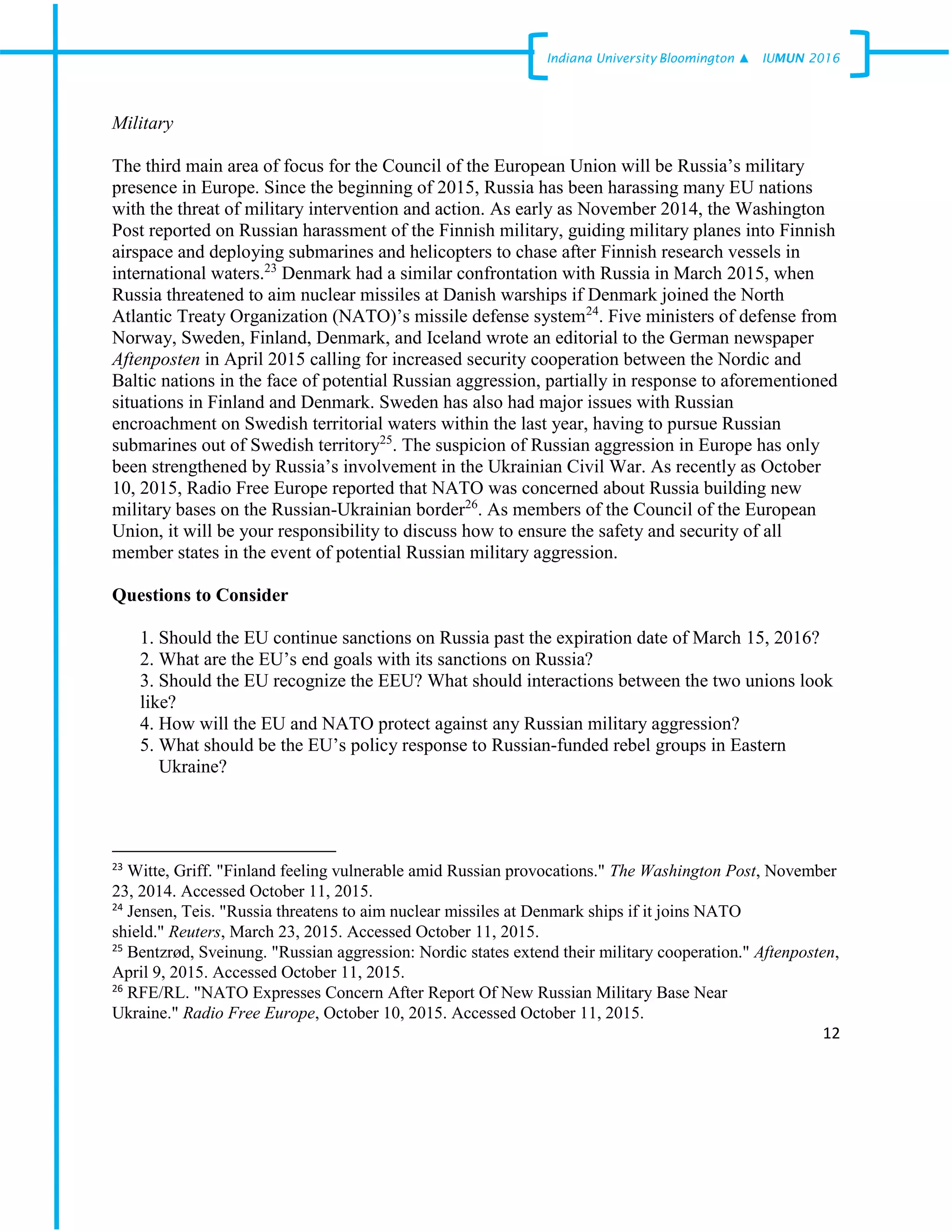 12
Indiana University –Bloomington ▲ IUMUN 2016
Military
The third main area of focus for the Council of the European Union will be Russia’s military
presence in Europe. Since the beginning of 2015, Russia has been harassing many EU nations
with the threat of military intervention and action. As early as November 2014, the Washington
Post reported on Russian harassment of the Finnish military, guiding military planes into Finnish
airspace and deploying submarines and helicopters to chase after Finnish research vessels in
international waters.23
Denmark had a similar confrontation with Russia in March 2015, when
Russia threatened to aim nuclear missiles at Danish warships if Denmark joined the North
Atlantic Treaty Organization (NATO)’s missile defense system24
. Five ministers of defense from
Norway, Sweden, Finland, Denmark, and Iceland wrote an editorial to the German newspaper
Aftenposten in April 2015 calling for increased security cooperation between the Nordic and
Baltic nations in the face of potential Russian aggression, partially in response to aforementioned
situations in Finland and Denmark. Sweden has also had major issues with Russian
encroachment on Swedish territorial waters within the last year, having to pursue Russian
submarines out of Swedish territory25
. The suspicion of Russian aggression in Europe has only
been strengthened by Russia’s involvement in the Ukrainian Civil War. As recently as October
10, 2015, Radio Free Europe reported that NATO was concerned about Russia building new
military bases on the Russian-Ukrainian border26
. As members of the Council of the European
Union, it will be your responsibility to discuss how to ensure the safety and security of all
member states in the event of potential Russian military aggression.
Questions to Consider
1. Should the EU continue sanctions on Russia past the expiration date of March 15, 2016?
2. What are the EU’s end goals with its sanctions on Russia?
3. Should the EU recognize the EEU? What should interactions between the two unions look
like?
4. How will the EU and NATO protect against any Russian military aggression?
5. What should be the EU’s policy response to Russian-funded rebel groups in Eastern
Ukraine?
23
Witte, Griff. "Finland feeling vulnerable amid Russian provocations." The Washington Post, November
23, 2014. Accessed October 11, 2015.
24
Jensen, Teis. "Russia threatens to aim nuclear missiles at Denmark ships if it joins NATO
shield." Reuters, March 23, 2015. Accessed October 11, 2015.
25
Bentzrød, Sveinung. "Russian aggression: Nordic states extend their military cooperation." Aftenposten,
April 9, 2015. Accessed October 11, 2015.
26
RFE/RL. "NATO Expresses Concern After Report Of New Russian Military Base Near
Ukraine." Radio Free Europe, October 10, 2015. Accessed October 11, 2015.
 