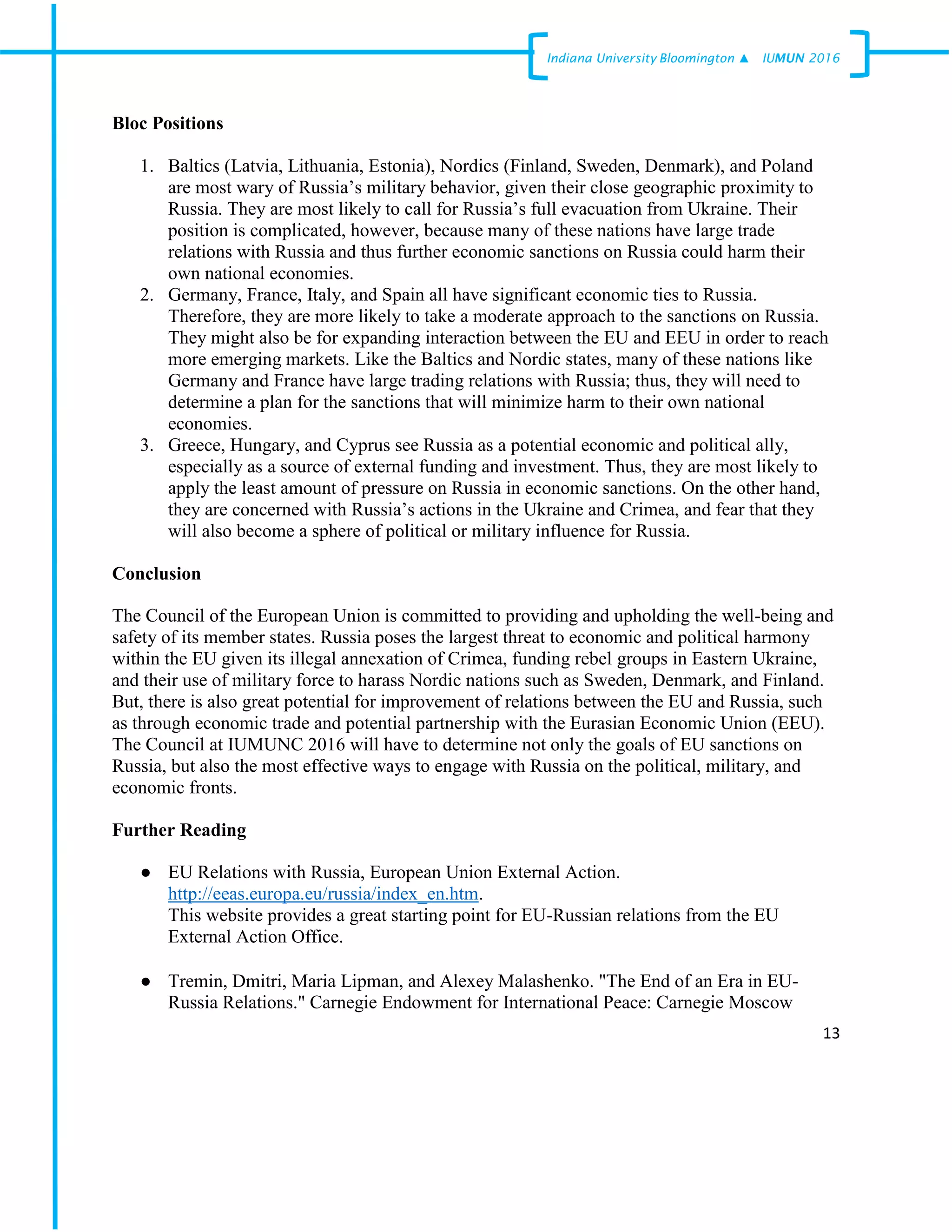 13
Indiana University –Bloomington ▲ IUMUN 2016
Bloc Positions
1. Baltics (Latvia, Lithuania, Estonia), Nordics (Finland, Sweden, Denmark), and Poland
are most wary of Russia’s military behavior, given their close geographic proximity to
Russia. They are most likely to call for Russia’s full evacuation from Ukraine. Their
position is complicated, however, because many of these nations have large trade
relations with Russia and thus further economic sanctions on Russia could harm their
own national economies.
2. Germany, France, Italy, and Spain all have significant economic ties to Russia.
Therefore, they are more likely to take a moderate approach to the sanctions on Russia.
They might also be for expanding interaction between the EU and EEU in order to reach
more emerging markets. Like the Baltics and Nordic states, many of these nations like
Germany and France have large trading relations with Russia; thus, they will need to
determine a plan for the sanctions that will minimize harm to their own national
economies.
3. Greece, Hungary, and Cyprus see Russia as a potential economic and political ally,
especially as a source of external funding and investment. Thus, they are most likely to
apply the least amount of pressure on Russia in economic sanctions. On the other hand,
they are concerned with Russia’s actions in the Ukraine and Crimea, and fear that they
will also become a sphere of political or military influence for Russia.
Conclusion
The Council of the European Union is committed to providing and upholding the well-being and
safety of its member states. Russia poses the largest threat to economic and political harmony
within the EU given its illegal annexation of Crimea, funding rebel groups in Eastern Ukraine,
and their use of military force to harass Nordic nations such as Sweden, Denmark, and Finland.
But, there is also great potential for improvement of relations between the EU and Russia, such
as through economic trade and potential partnership with the Eurasian Economic Union (EEU).
The Council at IUMUNC 2016 will have to determine not only the goals of EU sanctions on
Russia, but also the most effective ways to engage with Russia on the political, military, and
economic fronts.
Further Reading
● EU Relations with Russia, European Union External Action.
http://eeas.europa.eu/russia/index_en.htm.
This website provides a great starting point for EU-Russian relations from the EU
External Action Office.
● Tremin, Dmitri, Maria Lipman, and Alexey Malashenko. "The End of an Era in EU-
Russia Relations." Carnegie Endowment for International Peace: Carnegie Moscow
 