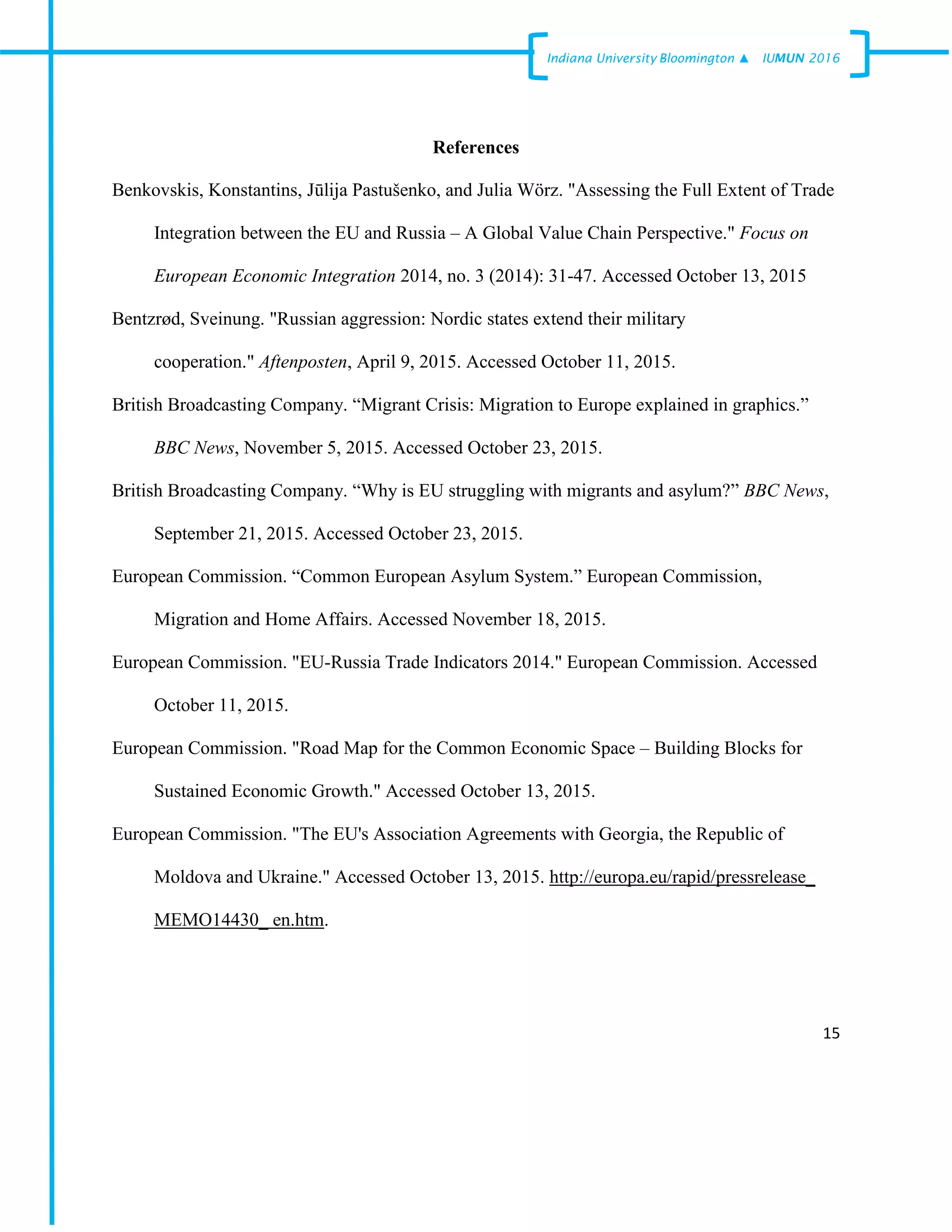 15
Indiana University –Bloomington ▲ IUMUN 2016
References
Benkovskis, Konstantins, Jūlija Pastušenko, and Julia Wörz. "Assessing the Full Extent of Trade
Integration between the EU and Russia – A Global Value Chain Perspective." Focus on
European Economic Integration 2014, no. 3 (2014): 31-47. Accessed October 13, 2015
Bentzrød, Sveinung. "Russian aggression: Nordic states extend their military
cooperation." Aftenposten, April 9, 2015. Accessed October 11, 2015.
British Broadcasting Company. “Migrant Crisis: Migration to Europe explained in graphics.”
BBC News, November 5, 2015. Accessed October 23, 2015.
British Broadcasting Company. “Why is EU struggling with migrants and asylum?” BBC News,
September 21, 2015. Accessed October 23, 2015.
European Commission. “Common European Asylum System.” European Commission,
Migration and Home Affairs. Accessed November 18, 2015.
European Commission. "EU-Russia Trade Indicators 2014." European Commission. Accessed
October 11, 2015.
European Commission. "Road Map for the Common Economic Space – Building Blocks for
Sustained Economic Growth." Accessed October 13, 2015.
European Commission. "The EU's Association Agreements with Georgia, the Republic of
Moldova and Ukraine." Accessed October 13, 2015. http://europa.eu/rapid/pressrelease_
MEMO14430_ en.htm.
 