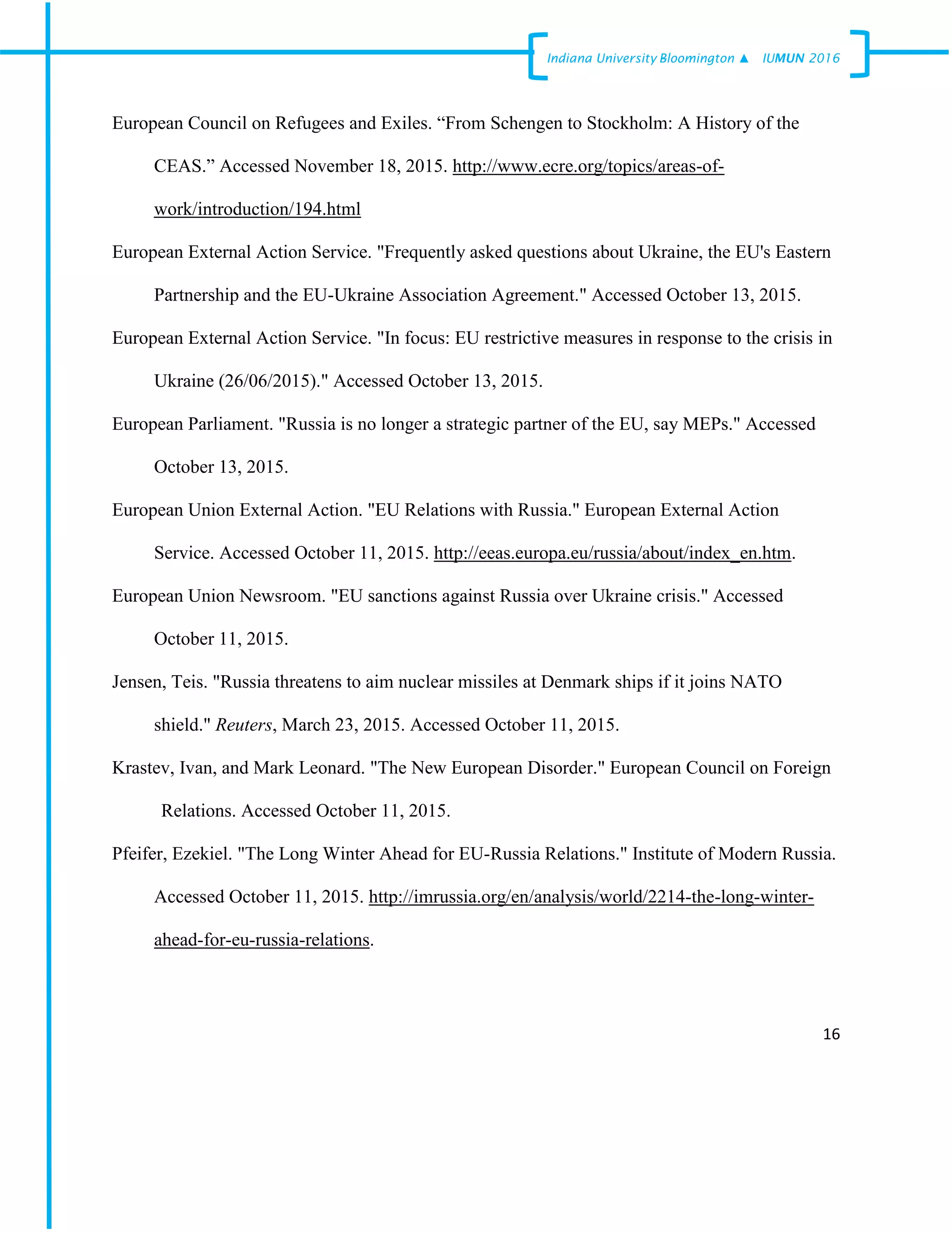 16
Indiana University –Bloomington ▲ IUMUN 2016
European Council on Refugees and Exiles. “From Schengen to Stockholm: A History of the
CEAS.” Accessed November 18, 2015. http://www.ecre.org/topics/areas-of-
work/introduction/194.html
European External Action Service. "Frequently asked questions about Ukraine, the EU's Eastern
Partnership and the EU-Ukraine Association Agreement." Accessed October 13, 2015.
European External Action Service. "In focus: EU restrictive measures in response to the crisis in
Ukraine (26/06/2015)." Accessed October 13, 2015.
European Parliament. "Russia is no longer a strategic partner of the EU, say MEPs." Accessed
October 13, 2015.
European Union External Action. "EU Relations with Russia." European External Action
Service. Accessed October 11, 2015. http://eeas.europa.eu/russia/about/index_en.htm.
European Union Newsroom. "EU sanctions against Russia over Ukraine crisis." Accessed
October 11, 2015.
Jensen, Teis. "Russia threatens to aim nuclear missiles at Denmark ships if it joins NATO
shield." Reuters, March 23, 2015. Accessed October 11, 2015.
Krastev, Ivan, and Mark Leonard. "The New European Disorder." European Council on Foreign
Relations. Accessed October 11, 2015.
Pfeifer, Ezekiel. "The Long Winter Ahead for EU-Russia Relations." Institute of Modern Russia.
Accessed October 11, 2015. http://imrussia.org/en/analysis/world/2214-the-long-winter-
ahead-for-eu-russia-relations.
 