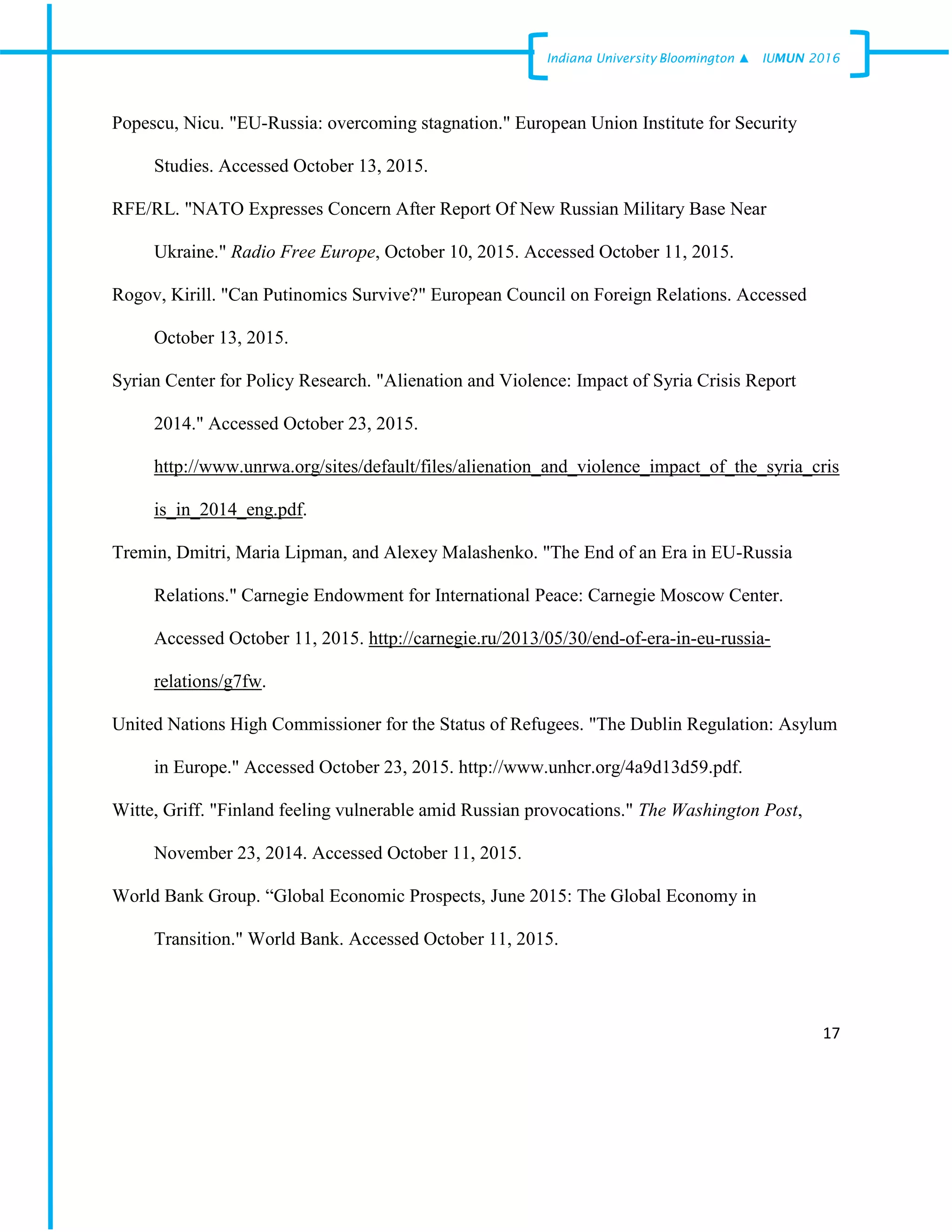 17
Indiana University –Bloomington ▲ IUMUN 2016
Popescu, Nicu. "EU-Russia: overcoming stagnation." European Union Institute for Security
Studies. Accessed October 13, 2015.
RFE/RL. "NATO Expresses Concern After Report Of New Russian Military Base Near
Ukraine." Radio Free Europe, October 10, 2015. Accessed October 11, 2015.
Rogov, Kirill. "Can Putinomics Survive?" European Council on Foreign Relations. Accessed
October 13, 2015.
Syrian Center for Policy Research. "Alienation and Violence: Impact of Syria Crisis Report
2014." Accessed October 23, 2015.
http://www.unrwa.org/sites/default/files/alienation_and_violence_impact_of_the_syria_cris
is_in_2014_eng.pdf.
Tremin, Dmitri, Maria Lipman, and Alexey Malashenko. "The End of an Era in EU-Russia
Relations." Carnegie Endowment for International Peace: Carnegie Moscow Center.
Accessed October 11, 2015. http://carnegie.ru/2013/05/30/end-of-era-in-eu-russia-
relations/g7fw.
United Nations High Commissioner for the Status of Refugees. "The Dublin Regulation: Asylum
in Europe." Accessed October 23, 2015. http://www.unhcr.org/4a9d13d59.pdf.
Witte, Griff. "Finland feeling vulnerable amid Russian provocations." The Washington Post,
November 23, 2014. Accessed October 11, 2015.
World Bank Group. “Global Economic Prospects, June 2015: The Global Economy in
Transition." World Bank. Accessed October 11, 2015.
 