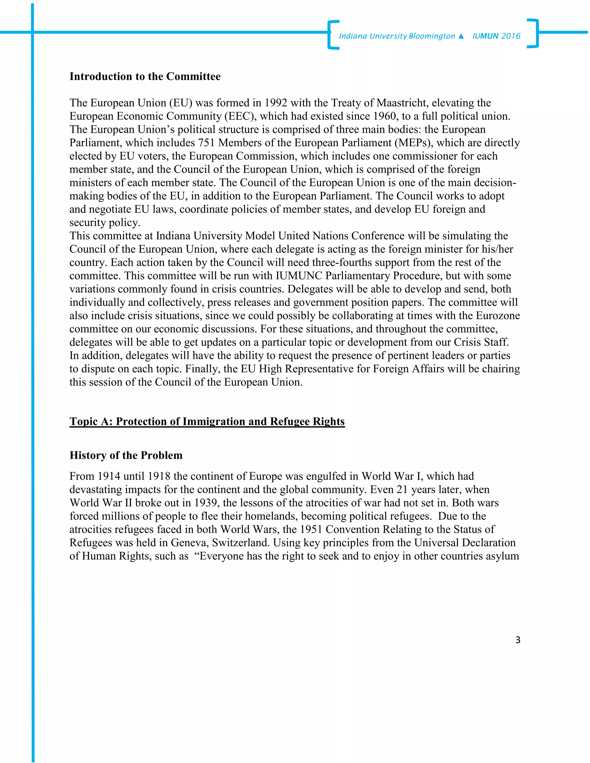 3
Indiana University –Bloomington ▲ IUMUN 2016
Introduction to the Committee
The European Union (EU) was formed in 1992 with the Treaty of Maastricht, elevating the
European Economic Community (EEC), which had existed since 1960, to a full political union.
The European Union’s political structure is comprised of three main bodies: the European
Parliament, which includes 751 Members of the European Parliament (MEPs), which are directly
elected by EU voters, the European Commission, which includes one commissioner for each
member state, and the Council of the European Union, which is comprised of the foreign
ministers of each member state. The Council of the European Union is one of the main decision-
making bodies of the EU, in addition to the European Parliament. The Council works to adopt
and negotiate EU laws, coordinate policies of member states, and develop EU foreign and
security policy.
This committee at Indiana University Model United Nations Conference will be simulating the
Council of the European Union, where each delegate is acting as the foreign minister for his/her
country. Each action taken by the Council will need three-fourths support from the rest of the
committee. This committee will be run with IUMUNC Parliamentary Procedure, but with some
variations commonly found in crisis countries. Delegates will be able to develop and send, both
individually and collectively, press releases and government position papers. The committee will
also include crisis situations, since we could possibly be collaborating at times with the Eurozone
committee on our economic discussions. For these situations, and throughout the committee,
delegates will be able to get updates on a particular topic or development from our Crisis Staff.
In addition, delegates will have the ability to request the presence of pertinent leaders or parties
to dispute on each topic. Finally, the EU High Representative for Foreign Affairs will be chairing
this session of the Council of the European Union.
Topic A: Protection of Immigration and Refugee Rights
History of the Problem
From 1914 until 1918 the continent of Europe was engulfed in World War I, which had
devastating impacts for the continent and the global community. Even 21 years later, when
World War II broke out in 1939, the lessons of the atrocities of war had not set in. Both wars
forced millions of people to flee their homelands, becoming political refugees. Due to the
atrocities refugees faced in both World Wars, the 1951 Convention Relating to the Status of
Refugees was held in Geneva, Switzerland. Using key principles from the Universal Declaration
of Human Rights, such as “Everyone has the right to seek and to enjoy in other countries asylum
 