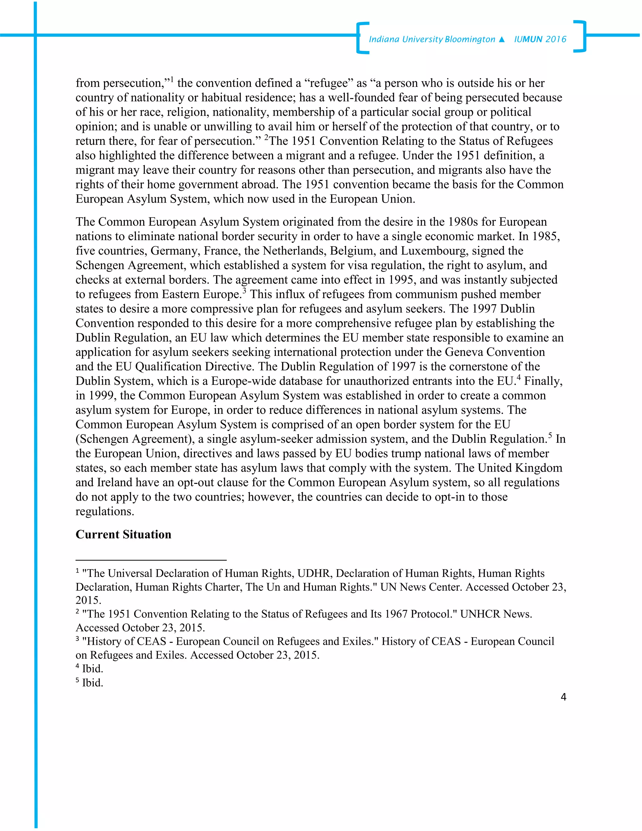4
Indiana University –Bloomington ▲ IUMUN 2016
from persecution,”1
the convention defined a “refugee” as “a person who is outside his or her
country of nationality or habitual residence; has a well-founded fear of being persecuted because
of his or her race, religion, nationality, membership of a particular social group or political
opinion; and is unable or unwilling to avail him or herself of the protection of that country, or to
return there, for fear of persecution.” 2
The 1951 Convention Relating to the Status of Refugees
also highlighted the difference between a migrant and a refugee. Under the 1951 definition, a
migrant may leave their country for reasons other than persecution, and migrants also have the
rights of their home government abroad. The 1951 convention became the basis for the Common
European Asylum System, which now used in the European Union.
The Common European Asylum System originated from the desire in the 1980s for European
nations to eliminate national border security in order to have a single economic market. In 1985,
five countries, Germany, France, the Netherlands, Belgium, and Luxembourg, signed the
Schengen Agreement, which established a system for visa regulation, the right to asylum, and
checks at external borders. The agreement came into effect in 1995, and was instantly subjected
to refugees from Eastern Europe.3
This influx of refugees from communism pushed member
states to desire a more compressive plan for refugees and asylum seekers. The 1997 Dublin
Convention responded to this desire for a more comprehensive refugee plan by establishing the
Dublin Regulation, an EU law which determines the EU member state responsible to examine an
application for asylum seekers seeking international protection under the Geneva Convention
and the EU Qualification Directive. The Dublin Regulation of 1997 is the cornerstone of the
Dublin System, which is a Europe-wide database for unauthorized entrants into the EU.4
Finally,
in 1999, the Common European Asylum System was established in order to create a common
asylum system for Europe, in order to reduce differences in national asylum systems. The
Common European Asylum System is comprised of an open border system for the EU
(Schengen Agreement), a single asylum-seeker admission system, and the Dublin Regulation.5
In
the European Union, directives and laws passed by EU bodies trump national laws of member
states, so each member state has asylum laws that comply with the system. The United Kingdom
and Ireland have an opt-out clause for the Common European Asylum system, so all regulations
do not apply to the two countries; however, the countries can decide to opt-in to those
regulations.
Current Situation
1
"The Universal Declaration of Human Rights, UDHR, Declaration of Human Rights, Human Rights
Declaration, Human Rights Charter, The Un and Human Rights." UN News Center. Accessed October 23,
2015.
2
"The 1951 Convention Relating to the Status of Refugees and Its 1967 Protocol." UNHCR News.
Accessed October 23, 2015.
3
"History of CEAS - European Council on Refugees and Exiles." History of CEAS - European Council
on Refugees and Exiles. Accessed October 23, 2015.
4
Ibid.
5
Ibid.
 