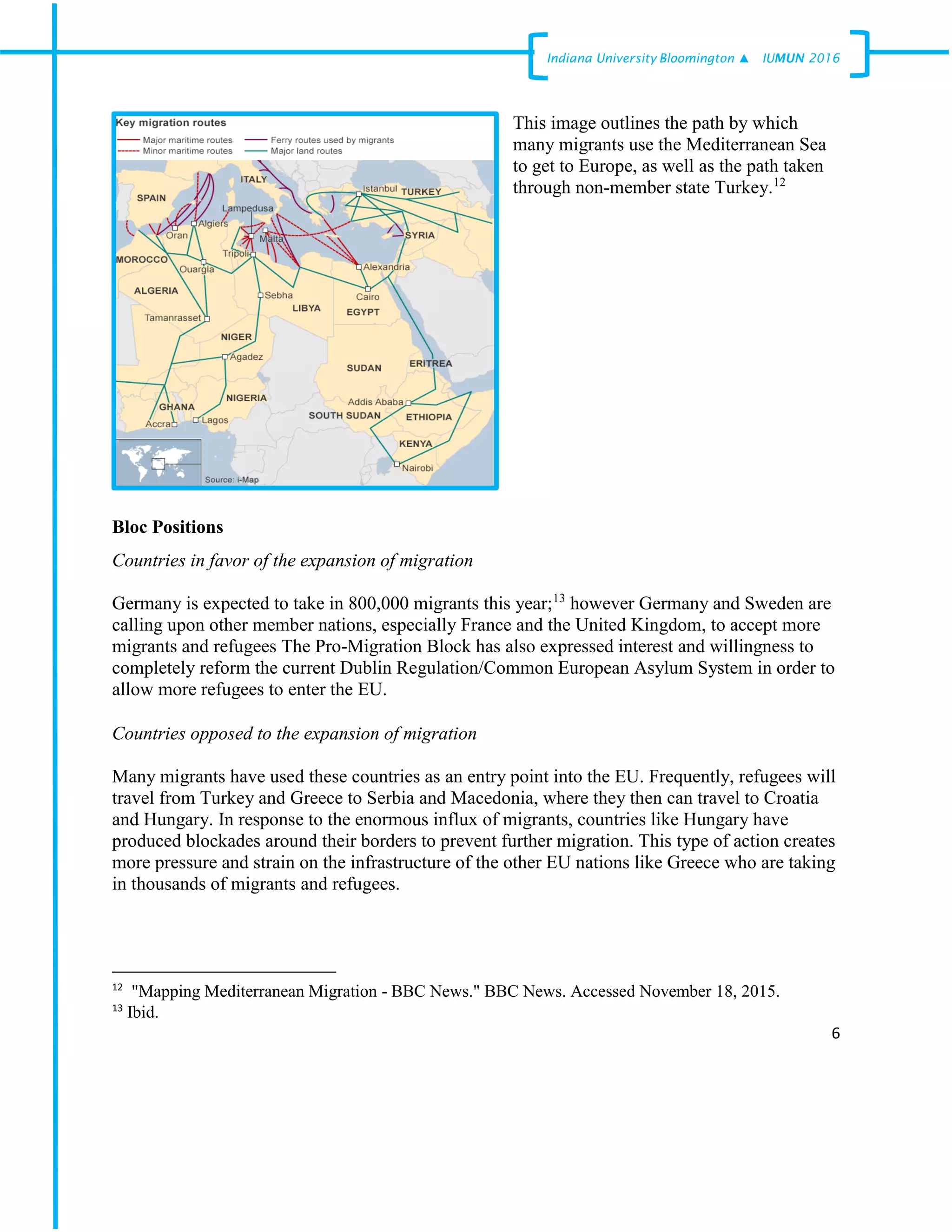6
Indiana University –Bloomington ▲ IUMUN 2016
This image outlines the path by which
many migrants use the Mediterranean Sea
to get to Europe, as well as the path taken
through non-member state Turkey.12
Bloc Positions
Countries in favor of the expansion of migration
Germany is expected to take in 800,000 migrants this year;13
however Germany and Sweden are
calling upon other member nations, especially France and the United Kingdom, to accept more
migrants and refugees The Pro-Migration Block has also expressed interest and willingness to
completely reform the current Dublin Regulation/Common European Asylum System in order to
allow more refugees to enter the EU.
Countries opposed to the expansion of migration
Many migrants have used these countries as an entry point into the EU. Frequently, refugees will
travel from Turkey and Greece to Serbia and Macedonia, where they then can travel to Croatia
and Hungary. In response to the enormous influx of migrants, countries like Hungary have
produced blockades around their borders to prevent further migration. This type of action creates
more pressure and strain on the infrastructure of the other EU nations like Greece who are taking
in thousands of migrants and refugees.
12
"Mapping Mediterranean Migration - BBC News." BBC News. Accessed November 18, 2015.
13
Ibid.
 