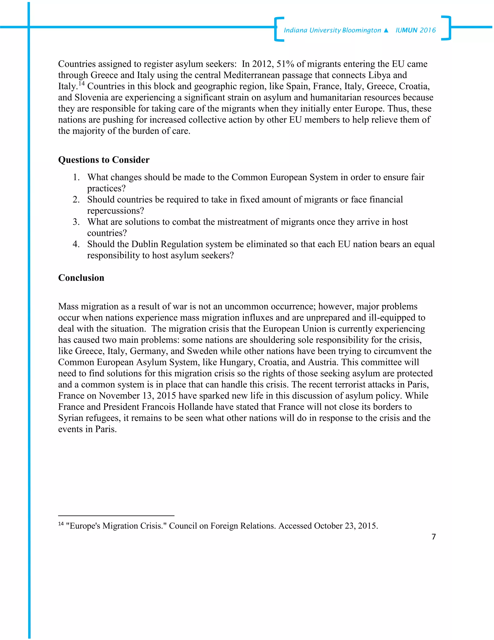 7
Indiana University –Bloomington ▲ IUMUN 2016
Countries assigned to register asylum seekers: In 2012, 51% of migrants entering the EU came
through Greece and Italy using the central Mediterranean passage that connects Libya and
Italy.14
Countries in this block and geographic region, like Spain, France, Italy, Greece, Croatia,
and Slovenia are experiencing a significant strain on asylum and humanitarian resources because
they are responsible for taking care of the migrants when they initially enter Europe. Thus, these
nations are pushing for increased collective action by other EU members to help relieve them of
the majority of the burden of care.
Questions to Consider
1. What changes should be made to the Common European System in order to ensure fair
practices?
2. Should countries be required to take in fixed amount of migrants or face financial
repercussions?
3. What are solutions to combat the mistreatment of migrants once they arrive in host
countries?
4. Should the Dublin Regulation system be eliminated so that each EU nation bears an equal
responsibility to host asylum seekers?
Conclusion
Mass migration as a result of war is not an uncommon occurrence; however, major problems
occur when nations experience mass migration influxes and are unprepared and ill-equipped to
deal with the situation. The migration crisis that the European Union is currently experiencing
has caused two main problems: some nations are shouldering sole responsibility for the crisis,
like Greece, Italy, Germany, and Sweden while other nations have been trying to circumvent the
Common European Asylum System, like Hungary, Croatia, and Austria. This committee will
need to find solutions for this migration crisis so the rights of those seeking asylum are protected
and a common system is in place that can handle this crisis. The recent terrorist attacks in Paris,
France on November 13, 2015 have sparked new life in this discussion of asylum policy. While
France and President Francois Hollande have stated that France will not close its borders to
Syrian refugees, it remains to be seen what other nations will do in response to the crisis and the
events in Paris.
14
"Europe's Migration Crisis." Council on Foreign Relations. Accessed October 23, 2015.
 