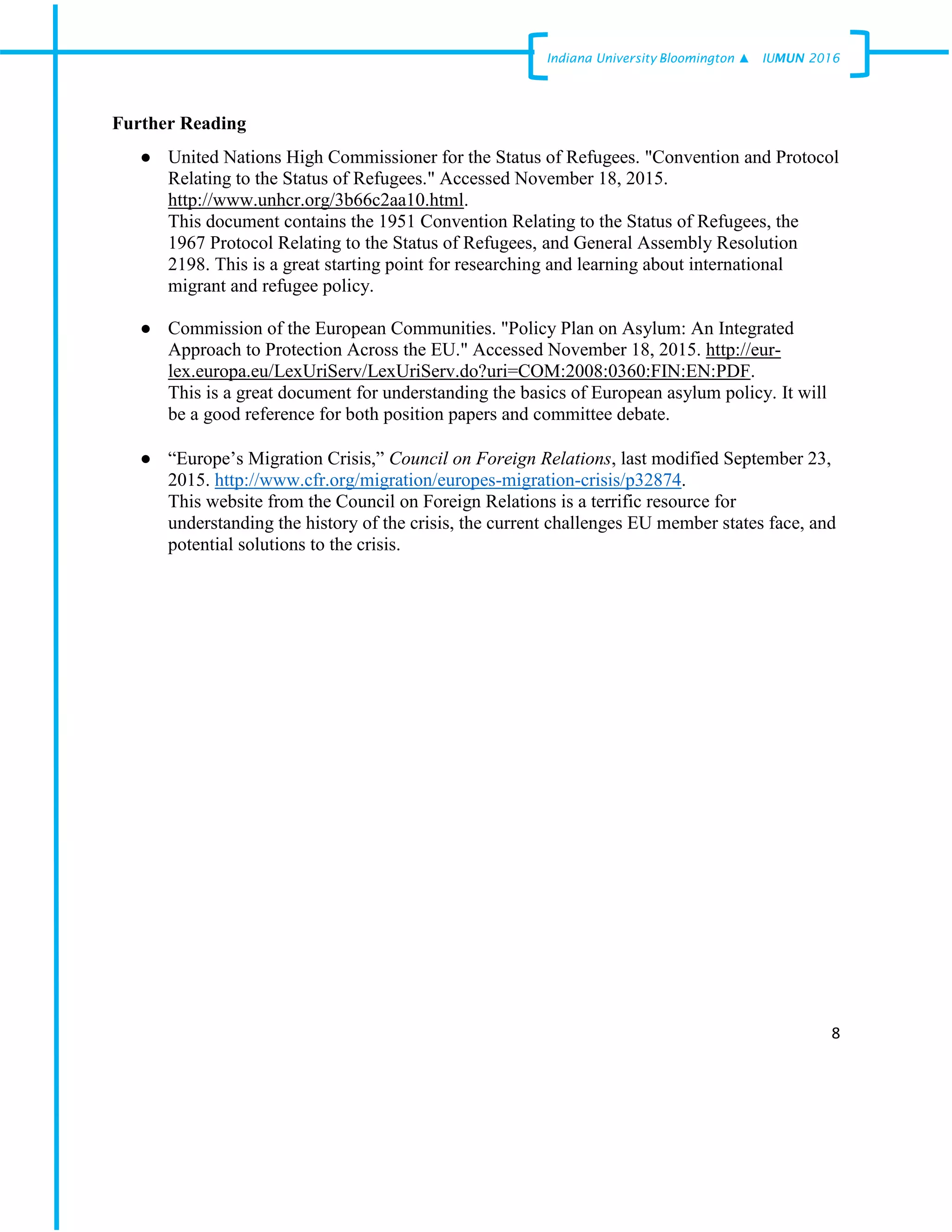 8
Indiana University –Bloomington ▲ IUMUN 2016
Further Reading
● United Nations High Commissioner for the Status of Refugees. "Convention and Protocol
Relating to the Status of Refugees." Accessed November 18, 2015.
http://www.unhcr.org/3b66c2aa10.html.
This document contains the 1951 Convention Relating to the Status of Refugees, the
1967 Protocol Relating to the Status of Refugees, and General Assembly Resolution
2198. This is a great starting point for researching and learning about international
migrant and refugee policy.
● Commission of the European Communities. "Policy Plan on Asylum: An Integrated
Approach to Protection Across the EU." Accessed November 18, 2015. http://eur-
lex.europa.eu/LexUriServ/LexUriServ.do?uri=COM:2008:0360:FIN:EN:PDF.
This is a great document for understanding the basics of European asylum policy. It will
be a good reference for both position papers and committee debate.
● “Europe’s Migration Crisis,” Council on Foreign Relations, last modified September 23,
2015. http://www.cfr.org/migration/europes-migration-crisis/p32874.
This website from the Council on Foreign Relations is a terrific resource for
understanding the history of the crisis, the current challenges EU member states face, and
potential solutions to the crisis.
 