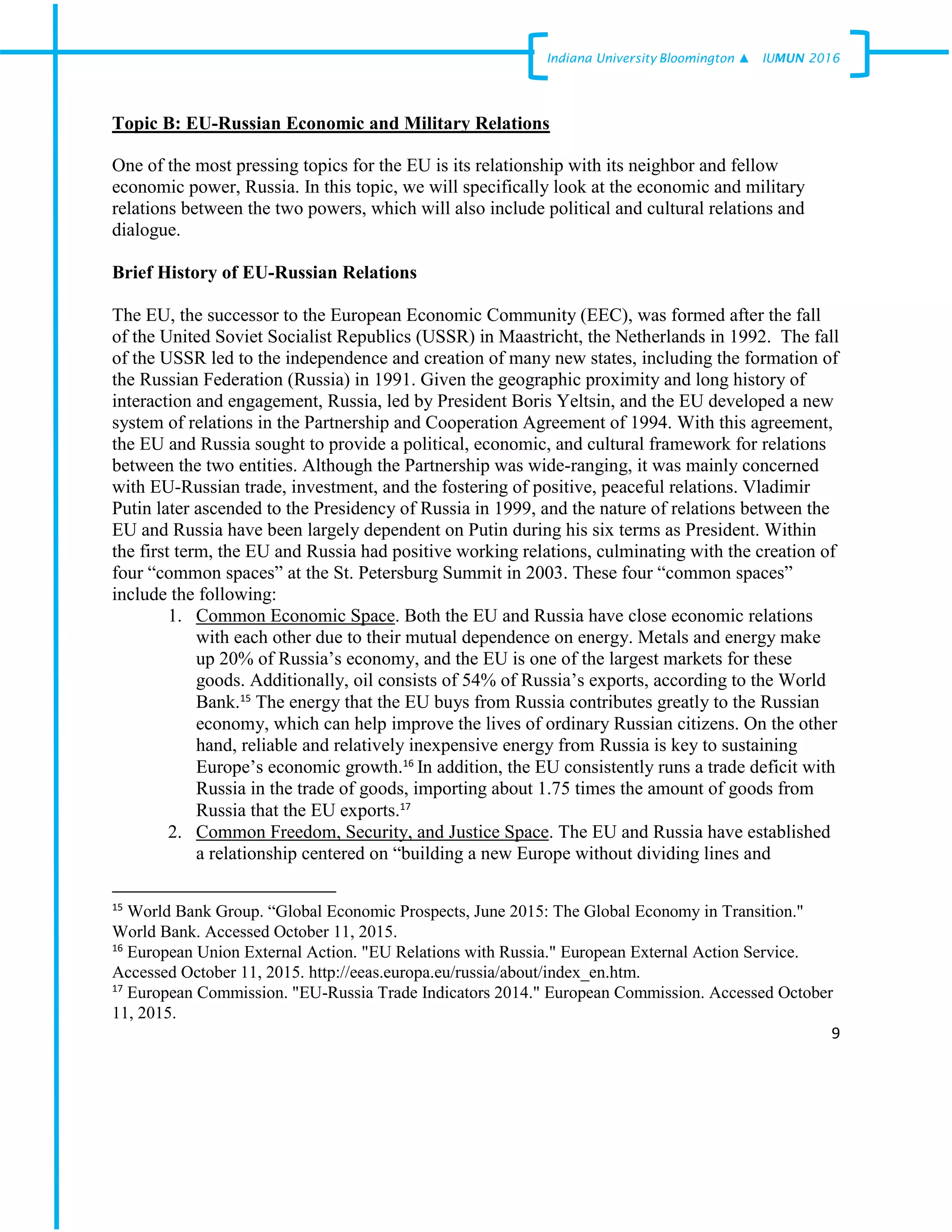 9
Indiana University –Bloomington ▲ IUMUN 2016
Topic B: EU-Russian Economic and Military Relations
One of the most pressing topics for the EU is its relationship with its neighbor and fellow
economic power, Russia. In this topic, we will specifically look at the economic and military
relations between the two powers, which will also include political and cultural relations and
dialogue.
Brief History of EU-Russian Relations
The EU, the successor to the European Economic Community (EEC), was formed after the fall
of the United Soviet Socialist Republics (USSR) in Maastricht, the Netherlands in 1992. The fall
of the USSR led to the independence and creation of many new states, including the formation of
the Russian Federation (Russia) in 1991. Given the geographic proximity and long history of
interaction and engagement, Russia, led by President Boris Yeltsin, and the EU developed a new
system of relations in the Partnership and Cooperation Agreement of 1994. With this agreement,
the EU and Russia sought to provide a political, economic, and cultural framework for relations
between the two entities. Although the Partnership was wide-ranging, it was mainly concerned
with EU-Russian trade, investment, and the fostering of positive, peaceful relations. Vladimir
Putin later ascended to the Presidency of Russia in 1999, and the nature of relations between the
EU and Russia have been largely dependent on Putin during his six terms as President. Within
the first term, the EU and Russia had positive working relations, culminating with the creation of
four “common spaces” at the St. Petersburg Summit in 2003. These four “common spaces”
include the following:
1. Common Economic Space. Both the EU and Russia have close economic relations
with each other due to their mutual dependence on energy. Metals and energy make
up 20% of Russia’s economy, and the EU is one of the largest markets for these
goods. Additionally, oil consists of 54% of Russia’s exports, according to the World
Bank.15
The energy that the EU buys from Russia contributes greatly to the Russian
economy, which can help improve the lives of ordinary Russian citizens. On the other
hand, reliable and relatively inexpensive energy from Russia is key to sustaining
Europe’s economic growth.16
In addition, the EU consistently runs a trade deficit with
Russia in the trade of goods, importing about 1.75 times the amount of goods from
Russia that the EU exports.17
2. Common Freedom, Security, and Justice Space. The EU and Russia have established
a relationship centered on “building a new Europe without dividing lines and
15
World Bank Group. “Global Economic Prospects, June 2015: The Global Economy in Transition."
World Bank. Accessed October 11, 2015.
16
European Union External Action. "EU Relations with Russia." European External Action Service.
Accessed October 11, 2015. http://eeas.europa.eu/russia/about/index_en.htm.
17
European Commission. "EU-Russia Trade Indicators 2014." European Commission. Accessed October
11, 2015.
 