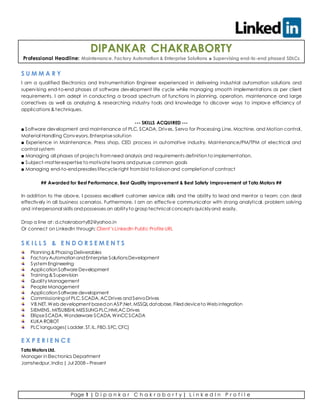 Page 1 | D i p a n k a r C h a k r a b o r t y | L i n k e d I n P r o f i l e
DIPANKAR CHAKRABORTY
Professional Headline: Maintenance, Factory Automation & Enterprise Solutions ■ Supervising end-to-end phased SDLCs
S U M M A R Y
I am a qualified Electronics and Instrumentation Engineer experienced in delivering industrial automation solutions and
supervising end-to-end phases of software development life cycle while managing smooth implementations as per client
requirements. I am adept in conducting a broad spectrum of functions in planning, operation, maintenance and large
correctives as well as analyzing & researching industry tools and knowledge to discover ways to improve efficiency of
applications & techniques.
--- SKILLS ACQUIRED ---
■ Software development and maintenance of PLC, SCADA, Drives, Servo for Processing Line, Machine, and Motion control,
Material Handling Conveyors,Enterprise solution
■ Experience in Maintenance, Press shop, CED process in automotive industry. Maintenance/PM/TPM of electrical and
control system
■ Managing all phases of projects fromneed analysis and requirements definitionto implementation.
■ Subject-matterexpertise to motivate teams andpursue common goals
■ Managing end-to-endpresales lifecycle right frombid to liaisonand completionof contract
## Awarded for Best Performance, Best Quality improvement & Best Safety Improvement at Tata Motors ##
In addition to the above, I possess excellent customer service skills and the ability to lead and mentor a team; can deal
effectively in all business scenarios. Furthermore, I am an effective communicator with strong analytical, problem solving
and interpersonal skills and possesses an abilityto grasp technical concepts quicklyand easily.
Drop a line at: d.chakraborty82@yahoo.in
Or connect on LinkedIn through: Client’s LinkedIn Public Profile URL
S K I L L S & E N D O R S E M E N T S
Planning & Phasing Deliverables
FactoryAutomationandEnterprise SolutionsDevelopment
SystemEngineering
ApplicationSoftware Development
Training & Supervision
QualityManagement
People Management
ApplicationSoftware development
Commissioning of PLC,SCADA,ACDrives andServoDrives
VB.NET,Web development basedonASP.Net,MSSQLdatabase,Fileddeviceto Web integration
SIEMENS,MITSUBISHI,MESSUNGPLC,HMI,ACDrives
EllipseSCADA,Wonderware SCADA,WinCCSCADA
KUKA ROBOT
PLC languages( Ladder,ST,IL,FBD,SFC,CFC)
E X P E R I E N C E
Tata MotorsLtd.
Manager inElectronics Department
Jamshedpur,India | Jul 2008 – Present
 
