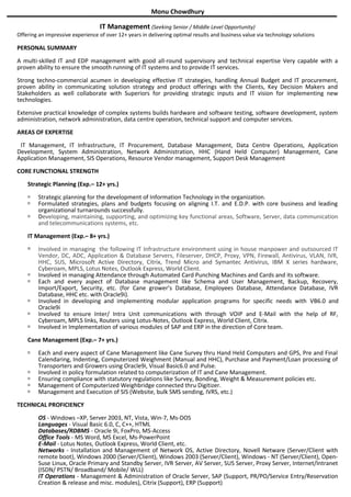 Monu Chowdhury
IT Management (Seeking Senior / Middle Level Opportunity)
Offering an impressive experience of over 12+ years in delivering optimal results and business value via technology solutions
PERSONAL SUMMARY
A multi-skilled IT and EDP management with good all-round supervisory and technical expertise Very capable with a
proven ability to ensure the smooth running of IT systems and to provide IT services.
Strong techno-commercial acumen in developing effective IT strategies, handling Annual Budget and IT procurement,
proven ability in communicating solution strategy and product offerings with the Clients, Key Decision Makers and
Stakeholders as well collaborate with Superiors for providing strategic inputs and IT vision for implementing new
technologies.
Extensive practical knowledge of complex systems builds hardware and software testing, software development, system
administration, network administration, data centre operation, technical support and computer services.
AREAS OF EXPERTISE
IT Management, IT Infrastructure, IT Procurement, Database Management, Data Centre Operations, Application
Development, System Administration, Network Administration, HHC (Hand Held Computer) Management, Cane
Application Management, SIS Operations, Resource Vendor management, Support Desk Management
CORE FUNCTIONAL STRENGTH
Strategic Planning (Exp.– 12+ yrs.)
 Strategic planning for the development of Information Technology in the organization.
 Formulated strategies, plans and budgets focusing on aligning I.T. and E.D.P. with core business and leading
organizational turnarounds successfully.
 Developing, maintaining, supporting, and optimizing key functional areas, Software, Server, data communication
and telecommunications systems, etc.
IT Management (Exp.– 8+ yrs.)
 Involved in managing the following IT Infrastructure environment using in house manpower and outsourced IT
Vendor, DC, ADC, Application & Database Servers, Fileserver, DHCP, Proxy, VPN, Firewall, Antivirus, VLAN, IVR,
HHC, SUS, Microsoft Active Directory, Citrix, Trend Micro and Symantec Antivirus, IBM X series hardware,
Cyberoam, MPLS, Lotus Notes, Outlook Express, World Client.
 Involved in managing Attendance through Automated Card Punching Machines and Cards and its software.
 Each and every aspect of Database management like Schema and User Management, Backup, Recovery,
Import/Export, Security, etc. (for Cane grower’s Database, Employees Database, Attendance Database, IVR
Database, HHC etc. with Oracle9i).
 Involved in developing and implementing modular application programs for specific needs with VB6.0 and
Oracle9i
 Involved to ensure Inter/ Intra Unit communications with through VOIP and E-Mail with the help of RF,
Cyberoam, MPLS links, Routers using Lotus-Notes, Outlook Express, World Client, Citrix.
 Involved in Implementation of various modules of SAP and ERP in the direction of Core team.
Cane Management (Exp.– 7+ yrs.)
 Each and every aspect of Cane Management like Cane Survey thru Hand Held Computers and GPS, Pre and Final
Calendaring, Indenting, Computerized Weighment (Manual and HHC), Purchase and Payment/Loan processing of
Transporters and Growers using Oracle9i, Visual Basic6.0 and Pulse.
 Involved in policy formulation related to computerization of IT and Cane Management.
 Ensuring compliance with statutory regulations like Survey, Bonding, Weight & Measurement policies etc.
 Management of Computerized Weighbridge connected thru Digitizer.
 Management and Execution of SIS (Website, bulk SMS sending, IVRS, etc.)
TECHNICAL PROFICIENCY
OS - Windows –XP, Server 2003, NT, Vista, Win-7, Ms-DOS
Languages - Visual Basic 6.0, C, C++, HTML
Databases/RDBMS - Oracle 9i, FoxPro, MS-Access
Office Tools - MS Word, MS Excel, Ms-PowerPoint
E-Mail - Lotus Notes, Outlook Express, World Client, etc.
Networks - Installation and Management of Network OS, Active Directory, Novell Netware (Server/Client with
remote boot), Windows 2000 (Server/Client), Windows 2003 (Server/Client), Windows - NT (Server/Client), Open-
Suse Linux, Oracle Primary and Standby Server, IVR Server, AV Server, SUS Server, Proxy Server, Internet/Intranet
(ISDN/ PSTN/ Broadband/ Mobile/ WLL)
IT Operations - Management & Administration of Oracle Server, SAP (Support, PR/PO/Service Entry/Reservation
Creation & release and misc. modules), Citrix (Support), ERP (Support)
 