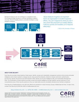 Instead of relying on any one technique or a snapshot in time,
Core Network Insight operates in real-time and gathers evidence
over time. Network Insight produces actionable intelligence using
multiple techniques:
“[Core Network Insight] is an important
tool in an organization’s incident response
efforts. You can’t respond to what you don’t
see. [Core Security] both accurately detects
malicious activity and enables us to respond
effectively.”
– CISO at the University of Tampa
Copyright © 1996-2016 by Core Security Corporation. All Rights Reserved. The following are trademarks of Core Security Corporation “Core Impact”, “Core
Vulnerability Insight”, “Core Password”, “Core Access”, “Core Provisioning”, “Core Compliance”, “Core Access Insight”, “Core Mobile Reset”, and “Think Like an
Attacker”. The following are registered trademarks of Core Security Corporation “WebVerify”, “CloudInspect”, “Core Insight”, and “Core Security”. The names of
actual companies and products mentioned herein may be the trademarks of their respective owners. The names of additional products may be trademarks or
registered trademarks of their respective owners.
ABOUT CORE SECURITY
Core Security provides market-leading, threat-aware, identity, access and vulnerability management solutions that provide actionable
intelligence and context needed to manage security risks across the enterprise. Solutions include multi-factor authentication,
provisioning, Identity Governance and Administration (IGA), Identity and Access Intelligence (IAI), and Vulnerability Management
(VM). The combination of these solutions provides context and shared intelligence through analytics, giving customers a more
comprehensive view of their security posture so they can make better security remediation decisions and maintain compliance
Core Security is headquartered in the USA with offices and operations in South America, Europe, Middle East and Asia. To learn more,
contact Core Security at (678) 304-4500 or info@coresecurity.com.
blog.coresecurity.com | p: (678) 304-4500 | info@coresecurity.com | www.coresecurity.com
 