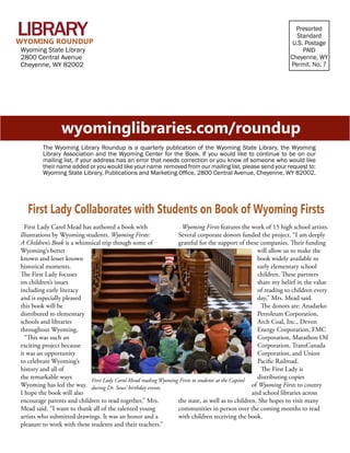 Wyoming Library Roundup • Winter/Spring 2014	
	
Presorted
Standard
U.S. Postage
PAID
Cheyenne, WY
Permit. No. 7
Wyoming State Library
2800 Central Avenue
Cheyenne, WY 82002
wyominglibraries.com/roundup
The Wyoming Library Roundup is a quarterly publication of the Wyoming State Library, the Wyoming
Library Association and the Wyoming Center for the Book. If you would like to continue to be on our
mailing list, if your address has an error that needs correction or you know of someone who would like
their name added or you would like your name removed from our mailing list, please send your request to:
Wyoming State Library, Publications and Marketing Office, 2800 Central Avenue, Cheyenne, WY 82002.
Library
First Lady Carol Mead has authored a book with
illustrations by Wyoming students. Wyoming Firsts:
A Children’s Book is a whimsical trip though some of
Wyoming’s better
known and lesser known
historical moments.
The First Lady focuses
on children’s issues
including early literacy
and is especially pleased
this book will be
distributed to elementary
schools and libraries
throughout Wyoming.
“This was such an
exciting project because
it was an opportunity
to celebrate Wyoming’s
history and all of
the remarkable ways
Wyoming has led the way.
I hope the book will also
encourage parents and children to read together,” Mrs.
Mead said. “I want to thank all of the talented young
artists who submitted drawings. It was an honor and a
pleasure to work with these students and their teachers.”
Wyoming Firsts features the work of 15 high school artists.
Several corporate donors funded the project. “I am deeply
grateful for the support of these companies. Their funding
will allow us to make the
book widely available to
early elementary school
children. These partners
share my belief in the value
of reading to children every
day,” Mrs. Mead said.
The donors are: Anadarko
Petroleum Corporation,
Arch Coal, Inc., Devon
Energy Corporation, FMC
Corporation, Marathon Oil
Corporation, TransCanada
Corporation, and Union
Pacific Railroad.
The First Lady is
distributing copies
of Wyoming Firsts to county
and school libraries across
the state, as well as to children. She hopes to visit many
communities in person over the coming months to read
with children receiving the book.
First Lady Collaborates with Students on Book of Wyoming Firsts
WYOMING ROUNDUP
First Lady Carol Mead reading Wyoming Firsts to students at the Capitol
during Dr. Seuss’ birthday events.
 