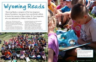 Wyoming Library Roundup • Winter/Spring 2014Wyoming Library Roundup • Winter/Spring 2014	
	
Thanks to over 1,500 volunteers and the
fundraising efforts of the Sue Jorgensen Library
Foundation, first-graders across Wyoming will
receive two free books during this year’s Wyoming
Reads celebrations.
Last year, an estimated 7,800 hardback books
were given to first-graders in all 23 counties. The
foundation estimates that over 8,000 books will
be distributed during this year’s Wyoming Reads
celebration scheduled for May 13.
At the time of her death in 1996, the Jorgenson
family had five young children, some of whom
attended a small school, the Woods Learning
Center, in Casper. “I wanted to do something to
help the children remember their mother other
than just being sad of having lost her,” recalled John
Wyoming Reads
Wyoming Reads, a program of the Sue Jorgenson
Library Foundation, has grown from one family’s efforts
to honor the memory of their mother, Dr. Sue Jorgensen,
who was dedicated to children’s literacy efforts.
Wyoming Library Roundup • Winter/Spring 2014Wyoming Library Roundup • Winter/Spring 2014	
	
98
A first grader in Crook County enjoys reading
Mr. Pusskins, one of the book selections for the
2013 Wyoming Reads celebration.
Opposite page: The group of Crook County first
graders at the 2013 Wyoming Reads event.
 