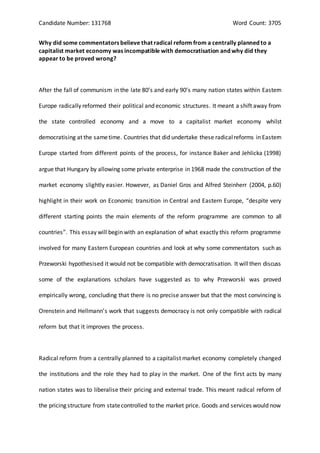 Candidate Number: 131768 Word Count: 3705
Why did some commentators believe that radical reform from a centrally planned to a
capitalist market economy was incompatible with democratisation and why did they
appear to be proved wrong?
After the fall of communism in the late 80’s and early 90’s many nation states within Eastern
Europe radically reformed their political and economic structures. It meant a shift away from
the state controlled economy and a move to a capitalist market economy whilst
democratising at the sametime. Countries that did undertake these radicalreforms in Eastern
Europe started from different points of the process, for instance Baker and Jehlicka (1998)
argue that Hungary by allowing some private enterprise in 1968 made the construction of the
market economy slightly easier. However, as Daniel Gros and Alfred Steinherr (2004, p.60)
highlight in their work on Economic transition in Central and Eastern Europe, “despite very
different starting points the main elements of the reform programme are common to all
countries”. This essay will begin with an explanation of what exactly this reform programme
involved for many Eastern European countries and look at why some commentators such as
Przeworski hypothesised it would not be compatible with democratisation. It willthen discuss
some of the explanations scholars have suggested as to why Przeworski was proved
empirically wrong, concluding that there is no precise answer but that the most convincing is
Orenstein and Hellmann’s work that suggests democracy is not only compatible with radical
reform but that it improves the process.
Radical reform from a centrally planned to a capitalist market economy completely changed
the institutions and the role they had to play in the market. One of the first acts by many
nation states was to liberalise their pricing and external trade. This meant radical reform of
the pricing structure from statecontrolled to the market price. Goods and services would now
 