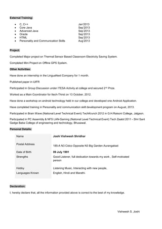 External Training:
 C, C++ Jan’2013
 Core Java Sep’2013
 Advanced Java Sep’2013
 Oracle Sep’2013
 HTML Sep’2013
 Personality and Communication Skills Aug’2013
Project:
Completed Major project on Thermal Sensor Based Classroom Electricity Saving System.
Completed Mini Project on Offline GPS System.
Other Activities:
Have done an internship in the LinguaNext Company for 1 month.
Published paper in IJIFR
Participated in Group Discussion under ITESA Activity at college and secured 2nd Prize.
Worked as a Main Coordinator for Itech-Thirst on 13 October, 2012.
Have done a workshop on android technology held in our college and developed one Android Application.
Have completed training in Personality and communication skill development program on August, 2013.
Participated in Brain Wave (National Level Technical Event) TechKrunch 2012 in G.H.Raisoni College, Jalgaon.
Participated in PC Assembly & NFS LAN-Gaming (National Level Technical Event) Tech Zealot 2011 - Shri Sant
Gadge Baba College of engineering and technology, Bhusawal.
Personal Details:
Name Joshi Vishwesh Shridhar
Postal Address
185-A N3 Cidco Opposite N3 Big Garden Aurangabad
Date of Birth 09 July 1991
Strengths Good Listener, full dedication towards my work , Self-motivated
person
Hobby Listening Music, Interacting with new people,
Languages Known English, Hindi and Marathi.
Declaration:
I, hereby declare that, all the information provided above is correct to the best of my knowledge.
Vishwesh S. Joshi
 