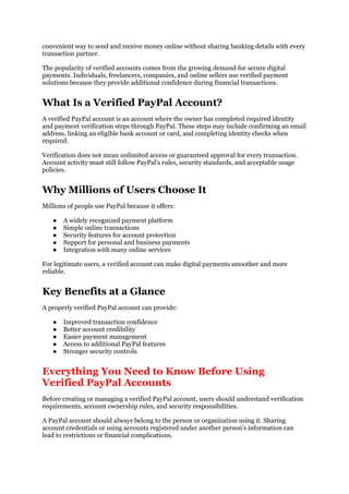 convenient way to send and receive money online without sharing banking details with every
transaction partner.
The popularity of verified accounts comes from the growing demand for secure digital
payments. Individuals, freelancers, companies, and online sellers use verified payment
solutions because they provide additional confidence during financial transactions.
What Is a Verified PayPal Account?
A verified PayPal account is an account where the owner has completed required identity
and payment verification steps through PayPal. These steps may include confirming an email
address, linking an eligible bank account or card, and completing identity checks when
required.
Verification does not mean unlimited access or guaranteed approval for every transaction.
Account activity must still follow PayPal’s rules, security standards, and acceptable usage
policies.
Why Millions of Users Choose It
Millions of people use PayPal because it offers:
● A widely recognized payment platform
● Simple online transactions
● Security features for account protection
● Support for personal and business payments
● Integration with many online services
For legitimate users, a verified account can make digital payments smoother and more
reliable.
Key Benefits at a Glance
A properly verified PayPal account can provide:
● Improved transaction confidence
● Better account credibility
● Easier payment management
● Access to additional PayPal features
● Stronger security controls
Everything You Need to Know Before Using
Verified PayPal Accounts
Before creating or managing a verified PayPal account, users should understand verification
requirements, account ownership rules, and security responsibilities.
A PayPal account should always belong to the person or organization using it. Sharing
account credentials or using accounts registered under another person’s information can
lead to restrictions or financial complications.
 