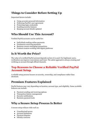 Things to Consider Before Setting Up
Important factors include:
● Using accurate personal information
● Following PayPal’s user agreement
● Protecting login credentials
● Enabling security features
● Keeping account details updated
Who Should Use This Account?
Verified PayPal accounts can be useful for:
● Individuals making online payments
● Freelancers receiving payments
● Business owners managing transactions
● Content creators working with digital platforms
Is It Worth the Price?
The value of a verified PayPal account depends on how it is used. For legitimate users,
verification can improve convenience and trust. The safest approach is always creating and
verifying an account through official channels.
Top Reasons to Choose a Reliable Verified PayPal
Account Setup
A reliable setup process focuses on security, ownership, and compliance rather than
shortcuts.
Premium Features Explained
PayPal features may vary depending on location, account type, and eligibility. Some available
features can include:
● Payment sending and receiving options
● Transaction history management
● Security notifications
● Business payment tools
Why a Secure Setup Process Is Better
A secure setup reduces risks such as:
● Unauthorized access
● Account limitations
● Payment disputes
● Identity concerns
 