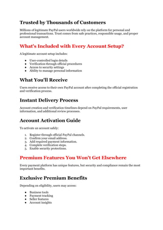 Trusted by Thousands of Customers
Millions of legitimate PayPal users worldwide rely on the platform for personal and
professional transactions. Trust comes from safe practices, responsible usage, and proper
account management.
What's Included with Every Account Setup?
A legitimate account setup includes:
● User-controlled login details
● Verification through official procedures
● Access to security settings
● Ability to manage personal information
What You'll Receive
Users receive access to their own PayPal account after completing the official registration
and verification process.
Instant Delivery Process
Account creation and verification timelines depend on PayPal requirements, user
information, and additional review processes.
Account Activation Guide
To activate an account safely:
1. Register through official PayPal channels.
2. Confirm your email address.
3. Add required payment information.
4. Complete verification steps.
5. Enable security protections.
Premium Features You Won't Get Elsewhere
Every payment platform has unique features, but security and compliance remain the most
important benefits.
Exclusive Premium Benefits
Depending on eligibility, users may access:
● Business tools
● Payment tracking
● Seller features
● Account insights
 