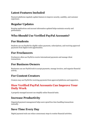 Latest Features Included
Payment platforms regularly update features to improve security, usability, and customer
experience.
Regular Updates
Keeping applications and account information updated helps maintain security and
performance.
Who Should Use Verified PayPal Accounts?
For Students
Students can use PayPal for eligible online payments, subscriptions, and receiving approved
payments from digital work opportunities.
For Freelancers
Freelancers often use PayPal to receive international payments and manage client
transactions.
For Business Owners
Businesses can use PayPal tools to accept payments, manage invoices, and organize financial
activity.
For Content Creators
Creators may use PayPal for receiving payments from approved platforms and supporters.
How Verified PayPal Accounts Can Improve Your
Daily Work
A properly managed account can simplify online financial tasks.
Increase Productivity
Organized payment management helps users spend less time handling transactions
manually.
Save Time Every Day
Digital payment tools can reduce unnecessary steps in routine financial activities.
 
