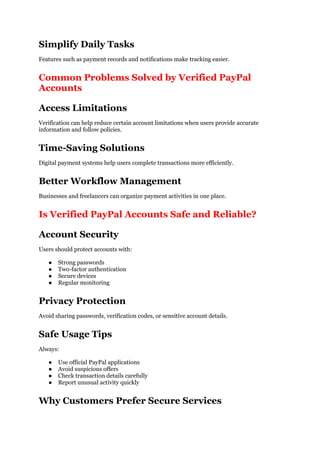 Simplify Daily Tasks
Features such as payment records and notifications make tracking easier.
Common Problems Solved by Verified PayPal
Accounts
Access Limitations
Verification can help reduce certain account limitations when users provide accurate
information and follow policies.
Time-Saving Solutions
Digital payment systems help users complete transactions more efficiently.
Better Workflow Management
Businesses and freelancers can organize payment activities in one place.
Is Verified PayPal Accounts Safe and Reliable?
Account Security
Users should protect accounts with:
● Strong passwords
● Two-factor authentication
● Secure devices
● Regular monitoring
Privacy Protection
Avoid sharing passwords, verification codes, or sensitive account details.
Safe Usage Tips
Always:
● Use official PayPal applications
● Avoid suspicious offers
● Check transaction details carefully
● Report unusual activity quickly
Why Customers Prefer Secure Services
 