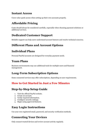 Instant Access
Users value quick access when setting up their own accounts properly.
Affordable Pricing
Costs should always be considered carefully, especially when choosing payment solutions or
additional services.
Dedicated Customer Support
Reliable support can help users understand account features and resolve technical concerns.
Different Plans and Account Options
Individual Plans
Personal PayPal accounts are designed for everyday payment needs.
Team Plans
Business environments may use additional tools for multiple users and financial
management.
Long-Term Subscription Options
Some connected services may offer subscriptions, depending on user requirements.
How to Get Started in Just a Few Minutes
Step-by-Step Setup Guide
1. Visit the official PayPal website.
2. Create an account.
3. Verify required information.
4. Configure security settings.
5. Begin using approved features.
Easy Login Instructions
Use your own registered email, password, and security verification methods.
Connecting Your Devices
Only connect trusted devices and review account activity regularly.
 