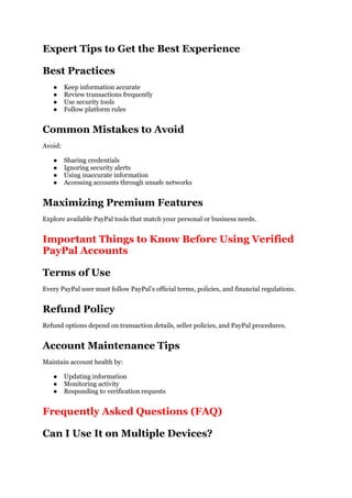 Expert Tips to Get the Best Experience
Best Practices
● Keep information accurate
● Review transactions frequently
● Use security tools
● Follow platform rules
Common Mistakes to Avoid
Avoid:
● Sharing credentials
● Ignoring security alerts
● Using inaccurate information
● Accessing accounts through unsafe networks
Maximizing Premium Features
Explore available PayPal tools that match your personal or business needs.
Important Things to Know Before Using Verified
PayPal Accounts
Terms of Use
Every PayPal user must follow PayPal’s official terms, policies, and financial regulations.
Refund Policy
Refund options depend on transaction details, seller policies, and PayPal procedures.
Account Maintenance Tips
Maintain account health by:
● Updating information
● Monitoring activity
● Responding to verification requests
Frequently Asked Questions (FAQ)
Can I Use It on Multiple Devices?
 