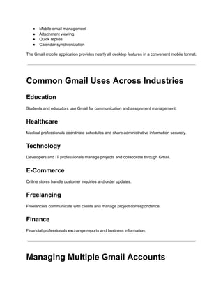 ●​ Mobile email management
●​ Attachment viewing
●​ Quick replies
●​ Calendar synchronization
The Gmail mobile application provides nearly all desktop features in a convenient mobile format.
Common Gmail Uses Across Industries
Education
Students and educators use Gmail for communication and assignment management.
Healthcare
Medical professionals coordinate schedules and share administrative information securely.
Technology
Developers and IT professionals manage projects and collaborate through Gmail.
E-Commerce
Online stores handle customer inquiries and order updates.
Freelancing
Freelancers communicate with clients and manage project correspondence.
Finance
Financial professionals exchange reports and business information.
Managing Multiple Gmail Accounts
 