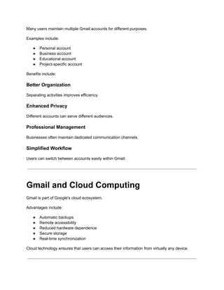 Many users maintain multiple Gmail accounts for different purposes.
Examples include:
●​ Personal account
●​ Business account
●​ Educational account
●​ Project-specific account
Benefits include:
Better Organization
Separating activities improves efficiency.
Enhanced Privacy
Different accounts can serve different audiences.
Professional Management
Businesses often maintain dedicated communication channels.
Simplified Workflow
Users can switch between accounts easily within Gmail.
Gmail and Cloud Computing
Gmail is part of Google's cloud ecosystem.
Advantages include:
●​ Automatic backups
●​ Remote accessibility
●​ Reduced hardware dependence
●​ Secure storage
●​ Real-time synchronization
Cloud technology ensures that users can access their information from virtually any device.
 