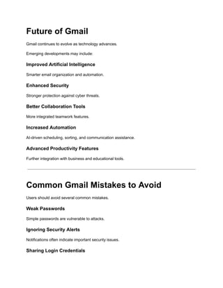 Future of Gmail
Gmail continues to evolve as technology advances.
Emerging developments may include:
Improved Artificial Intelligence
Smarter email organization and automation.
Enhanced Security
Stronger protection against cyber threats.
Better Collaboration Tools
More integrated teamwork features.
Increased Automation
AI-driven scheduling, sorting, and communication assistance.
Advanced Productivity Features
Further integration with business and educational tools.
Common Gmail Mistakes to Avoid
Users should avoid several common mistakes.
Weak Passwords
Simple passwords are vulnerable to attacks.
Ignoring Security Alerts
Notifications often indicate important security issues.
Sharing Login Credentials
 