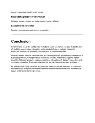 Account credentials should remain private.
Not Updating Recovery Information
Outdated recovery options can make account recovery difficult.
Excessive Inbox Clutter
Regular inbox maintenance improves productivity.
Conclusion
Gmail remains one of the world's most trusted and widely used email services. Its combination
of reliability, security, cloud integration, and productivity features makes it valuable for
individuals, students, professionals, entrepreneurs, and businesses alike.
Whether used for personal communication, educational purposes, professional collaboration, or
business operations, Gmail provides a flexible and powerful platform that supports modern
digital life. With strong security measures, seamless integration with Google's ecosystem, and
continuous innovation, Gmail continues to set the standard for email services worldwide.
By understanding Gmail's features, applying best security practices, and using its productivity
tools effectively, users can maximize the benefits of their Gmail accounts while maintaining a
secure and organized online presence.
 