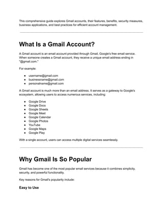 This comprehensive guide explores Gmail accounts, their features, benefits, security measures,
business applications, and best practices for efficient account management.
What Is a Gmail Account?
A Gmail account is an email account provided through Gmail, Google's free email service.
When someone creates a Gmail account, they receive a unique email address ending in
"@gmail.com."
For example:
●​ username@gmail.com
●​ businessname@gmail.com
●​ personalname@gmail.com
A Gmail account is much more than an email address. It serves as a gateway to Google's
ecosystem, allowing users to access numerous services, including:
●​ Google Drive
●​ Google Docs
●​ Google Sheets
●​ Google Meet
●​ Google Calendar
●​ Google Photos
●​ YouTube
●​ Google Maps
●​ Google Play
With a single account, users can access multiple digital services seamlessly.
Why Gmail Is So Popular
Gmail has become one of the most popular email services because it combines simplicity,
security, and powerful functionality.
Key reasons for Gmail's popularity include:
Easy to Use
 