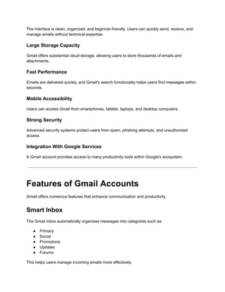 The interface is clean, organized, and beginner-friendly. Users can quickly send, receive, and
manage emails without technical expertise.
Large Storage Capacity
Gmail offers substantial cloud storage, allowing users to store thousands of emails and
attachments.
Fast Performance
Emails are delivered quickly, and Gmail's search functionality helps users find messages within
seconds.
Mobile Accessibility
Users can access Gmail from smartphones, tablets, laptops, and desktop computers.
Strong Security
Advanced security systems protect users from spam, phishing attempts, and unauthorized
access.
Integration With Google Services
A Gmail account provides access to many productivity tools within Google's ecosystem.
Features of Gmail Accounts
Gmail offers numerous features that enhance communication and productivity.
Smart Inbox
The Gmail inbox automatically organizes messages into categories such as:
●​ Primary
●​ Social
●​ Promotions
●​ Updates
●​ Forums
This helps users manage incoming emails more effectively.
 