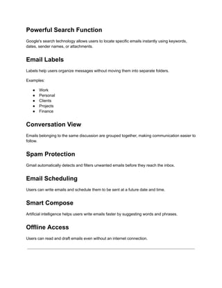 Powerful Search Function
Google's search technology allows users to locate specific emails instantly using keywords,
dates, sender names, or attachments.
Email Labels
Labels help users organize messages without moving them into separate folders.
Examples:
●​ Work
●​ Personal
●​ Clients
●​ Projects
●​ Finance
Conversation View
Emails belonging to the same discussion are grouped together, making communication easier to
follow.
Spam Protection
Gmail automatically detects and filters unwanted emails before they reach the inbox.
Email Scheduling
Users can write emails and schedule them to be sent at a future date and time.
Smart Compose
Artificial intelligence helps users write emails faster by suggesting words and phrases.
Offline Access
Users can read and draft emails even without an internet connection.
 