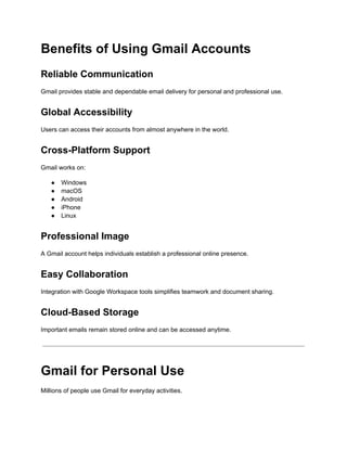 Benefits of Using Gmail Accounts
Reliable Communication
Gmail provides stable and dependable email delivery for personal and professional use.
Global Accessibility
Users can access their accounts from almost anywhere in the world.
Cross-Platform Support
Gmail works on:
●​ Windows
●​ macOS
●​ Android
●​ iPhone
●​ Linux
Professional Image
A Gmail account helps individuals establish a professional online presence.
Easy Collaboration
Integration with Google Workspace tools simplifies teamwork and document sharing.
Cloud-Based Storage
Important emails remain stored online and can be accessed anytime.
Gmail for Personal Use
Millions of people use Gmail for everyday activities.
 