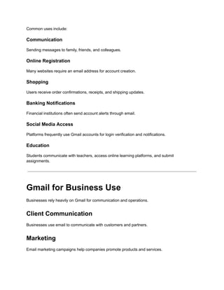 Common uses include:
Communication
Sending messages to family, friends, and colleagues.
Online Registration
Many websites require an email address for account creation.
Shopping
Users receive order confirmations, receipts, and shipping updates.
Banking Notifications
Financial institutions often send account alerts through email.
Social Media Access
Platforms frequently use Gmail accounts for login verification and notifications.
Education
Students communicate with teachers, access online learning platforms, and submit
assignments.
Gmail for Business Use
Businesses rely heavily on Gmail for communication and operations.
Client Communication
Businesses use email to communicate with customers and partners.
Marketing
Email marketing campaigns help companies promote products and services.
 