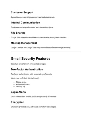 Customer Support
Support teams respond to customer inquiries through email.
Internal Communication
Employees exchange information and coordinate projects.
File Sharing
Google Drive integration simplifies document sharing among team members.
Meeting Management
Google Calendar and Google Meet help businesses schedule meetings efficiently.
Gmail Security Features
Security is one of Gmail's strongest advantages.
Two-Factor Authentication
Two-factor authentication adds an extra layer of security.
Users must verify their identity through:
●​ Mobile device
●​ Authentication app
●​ Security key
Login Alerts
Gmail notifies users when suspicious login activity is detected.
Encryption
Emails are protected using advanced encryption technologies.
 