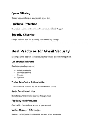 Spam Filtering
Google blocks millions of spam emails every day.
Phishing Protection
Suspicious websites and malicious links are automatically flagged.
Security Checkup
Google provides tools for reviewing account security settings.
Best Practices for Gmail Security
Keeping a Gmail account secure requires responsible account management.
Use Strong Passwords
Create passwords containing:
●​ Uppercase letters
●​ Lowercase letters
●​ Numbers
●​ Symbols
Enable Two-Factor Authentication
This significantly reduces the risk of unauthorized access.
Avoid Suspicious Links
Do not click unknown links received through email.
Regularly Review Devices
Check which devices have access to your account.
Update Recovery Information
Maintain current phone numbers and recovery email addresses.
 