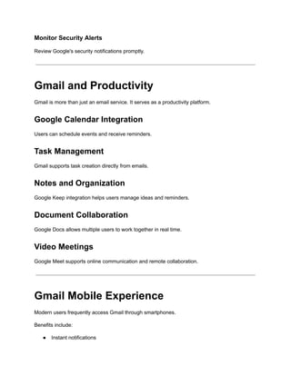 Monitor Security Alerts
Review Google's security notifications promptly.
Gmail and Productivity
Gmail is more than just an email service. It serves as a productivity platform.
Google Calendar Integration
Users can schedule events and receive reminders.
Task Management
Gmail supports task creation directly from emails.
Notes and Organization
Google Keep integration helps users manage ideas and reminders.
Document Collaboration
Google Docs allows multiple users to work together in real time.
Video Meetings
Google Meet supports online communication and remote collaboration.
Gmail Mobile Experience
Modern users frequently access Gmail through smartphones.
Benefits include:
●​ Instant notifications
 