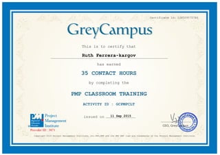 Certificate Id: 128509570786
This is to certify that
Ruth Ferrera-kargov
has earned
35 CONTACT HOURS
by completing the
PMP CLASSROOM TRAINING
ACTIVITY ID : GCPMPCLT
11 Sep 2015
Copyright 2015 Project Management Institute, Inc.PMI,PMP and the PMI REP logo are trademarks of the Project Management Institute.
 