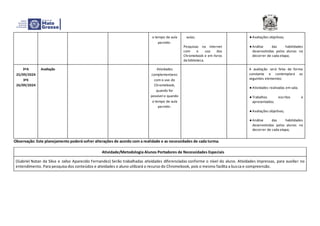 o tempo de aula
permitir.
aulas;
Pesquisas na internet
com o uso dos
Chromebook e em livros
da biblioteca.
● Avaliações objetivas;
● Análise das habilidades
desenvolvidas pelos alunos no
decorrer de cada etapa;
3ºA
25/09/2024
3ºE
26/09/2024
Avaliação Atividades
complementares
com o uso do
Chromebook,
quando for
possível e quando
o tempo de aula
permitir.
A avaliação será feita de forma
constante e contemplará os
seguintes elementos:
● Atividades realizadas em sala;
● Trabalhos escritos e
apresentados;
● Avaliações objetivas;
● Análise das habilidades
desenvolvidas pelos alunos no
decorrer de cada etapa;
Observação: Este planejamento poderá sofrer alterações de acordo com a realidade e as necessidades de cada turma.
Atividade/Metodologia Alunos Portadores de Necessidades Especiais
(Gabriel Natan da Silva e Jailso Aparecido Fernandez) Serão trabalhadas atividades diferenciadas conforme o nível do aluno. Atividades impressas, para auxiliar no
entendimento. Para pesquisa dos conteúdos e atividades o aluno utilizará o recurso do Chromebook, pois o mesmo facilita a busca e compreensão.
 