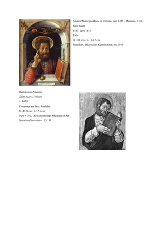 Andrea Mantegna (Isola di Carturo, vers 1431 - Mantoue, 1506)
                                           Saint Marc
                                           1447- vers 1448
                                           Toile
                                           H. : 82 cm ; L. : 63,7 cm
                                           Francfort, Städelsches Kunstinstitut, inv.1046




Bartolomeo Vivarini
Saint Marc (?) lisant
v. 1470
Détrempe sur bois, fond d'or
H. 47.3 cm ; L.37.5 cm
New York, The Metropolitan Museum of Art
Numéro d'inventaire : 65.181.
 