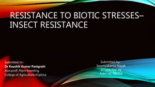 RESISTANCE TO BIOTIC STRESSES–
INSECT RESISTANCE
Submitted to:-
Dr Kaushik Kumar Panigrahi
Asst.proff. Plant breeding,
College of Agriculture,chiplima
Submitted by:-
Soumyakanta Nayak
3rd year,bsc ag
Adm no. 38c/14
 