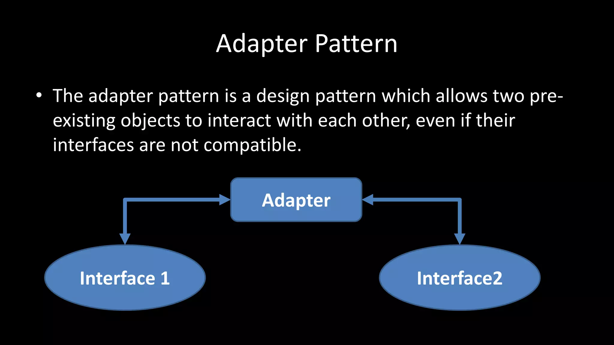 Adapter Pattern
• The adapter pattern is a design pattern which allows two pre-
existing objects to interact with each other, even if their
interfaces are not compatible.
Interface 1 Interface2
Adapter
 