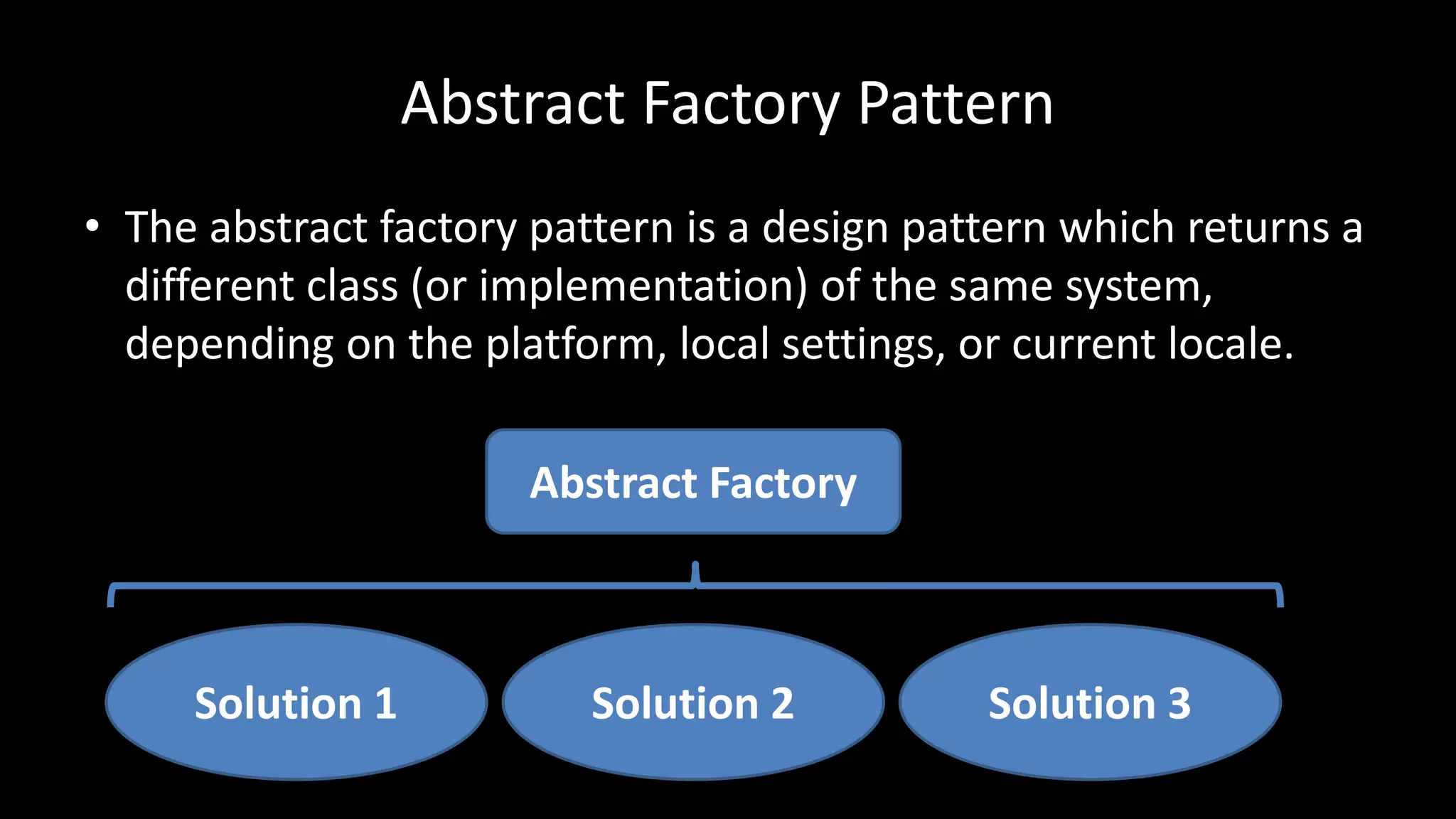 Abstract Factory Pattern
• The abstract factory pattern is a design pattern which returns a
different class (or implementation) of the same system,
depending on the platform, local settings, or current locale.
Solution 1 Solution 3Solution 2
Abstract Factory
 