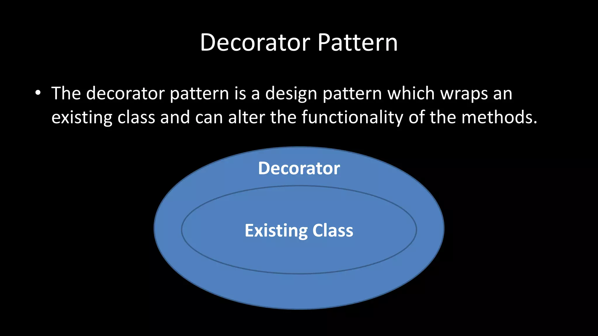 Decorator
Decorator Pattern
• The decorator pattern is a design pattern which wraps an
existing class and can alter the functionality of the methods.
Existing Class
 