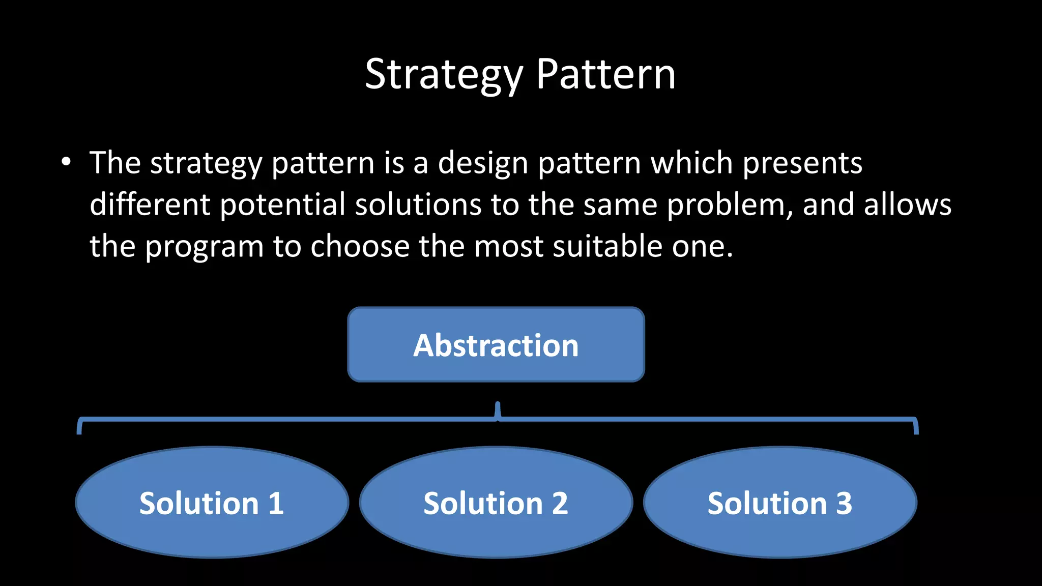 Strategy Pattern
• The strategy pattern is a design pattern which presents
different potential solutions to the same problem, and allows
the program to choose the most suitable one.
Solution 1 Solution 3Solution 2
Abstraction
 