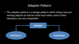 Adapter Pattern
• The adapter pattern is a design pattern which allows two pre-
existing objects to interact with each other, even if their
interfaces are not compatible.
Interface 1 Interface2
Adapter
 